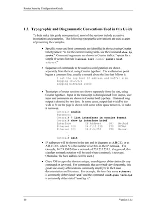 Router Security Configuration Guide




1.3. Typographic and Diagrammatic Conventions Used in this Guide
        To help make this guide more practical, most of the sections include extensive
        instructions and examples. The following typographic conventions are used as part
        of presenting the examples.

                • Specific router and host commands are identified in the text using Courier
                  bold typeface: “to list the current routing table, use the command show ip
                  route.” Command arguments are shown in Courier italics: “syntax for a
                  simple IP access list rule is access-list number permit host
                  address.”

                • Sequences of commands to be used in a configuration are shown
                  separately from the text, using Courier typeface. The exclamation point
                  begins a comment line, usually a remark about the line that follows it.
                             ! set the log host IP address and buffer size
                             logging 14.2.9.6
                             logging buffered 16000

                • Transcripts of router sessions are shown separately from the text, using
                  Courier typeface. Input in the transcript is distinguished from output, user
                  input and comments are shown in Courier bold typeface. Elision of long
                  output is denoted by two dots. In some cases, output that would be too
                  wide to fit on the page is shown with some white space removed, to make
                  it narrower.
                             Central> enable
                             Password:
                             Central# ! list interfaces in concise format
                             Central# show ip interface brief
                             Interface         IP Address     OK?   Method
                             Ethernet 0/0      14.2.15.250    YES   NVRAM
                             Ethernet 0/1      14.2.9.250     YES   Manual
                                   .
                                    .
                             Central# exit
                • IP addresses will be shown in the text and in diagrams as A.B.C.D, or as
                  A.B.C.D/N, where N is the number of set bits in the IP netmask. For
                  example, 14.2.9.150/24 has a netmask of 255.255.255.0. (In general, this
                  classless netmask notation will be used where a netmask is relevant.
                  Otherwise, the bare address will be used.)
                • Cisco IOS accepts the shortest unique, unambiguous abbreviation for any
                  command or keyword. For commands that are typed very frequently, this
                  guide uses many abbreviations commonly employed in the Cisco
                  documentation and literature. For example, the interface name ethernet
                  is commonly abbreviated “eth” and the command configure terminal
                  is commonly abbreviated “config t”.




10                                                                                 Version 1.1c
 