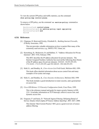 Router Security Configuration Guide




        To view the current CPP policy and traffic statistics, use the command
        show policy-map control-plane.

        To remove a CPP policy, use the command no service-policy command as
        shown below.
            North(config)# control-plane
            North(config-cp)# no service-policy input cpp-policy
            North(config-cp)# end
            North#


4.3.8. References
        [1] Chapman, D. Brent and Zwicky, Elizabeth D., Building Internet Firewalls,
            O’Reilly Associates, 1995.
                This text provides valuable information on how to packet filter many of the
                commonly used services, e.g., SMTP, FTP, Telnet, etc.

        [2] Karrenberg, D., Moskowitz, B. and Rekhter, Y. “Address Allocation for Private
            Internets”, RFC 1918, February 1996.
                This RFC describes the IP address allocation for private intranets. The
                Internet Assigned Numbers Authority has reserved the following three blocks
                of the IP address space for private intranets: 10.0.0.0 - 10.255.255.255,
                172.16.0.0 - 172.31.255.255, and 192.168.0.0 - 192.168.255.255.

        [3] Held, G., and Hundley, K., Cisco Access List Field Guide, McGraw-Hill, 1999.
                This book offers detailed information about access control lists and many
                examples of list syntax and usage.

        [4] Held, G., and Hundley, K., Cisco Security Architectures, McGraw-Hill, 1999
                This book includes a good introduction to router security, and a good primer
                on access lists

        [5] Cisco IOS Release 12.0 Security Configuration Guide, Cisco Press, 1999.
                This is the reference manual and guide for major security features in IOS
                12.0. It includes information on TCP Intercept, reflexive access lists, and
                dynamic access lists.

        [6] Ferguson, P. and Senie, D. “Network Ingress Filtering: Defeating Denial of
            Service Attacks which employ IP Source Address Spoofing”, RFC 2827, 2000.
                This Internet ‘Best Current Practice’ RFC gives a good overview of source
                address filtering.




100                                                                                Version 1.1c
 