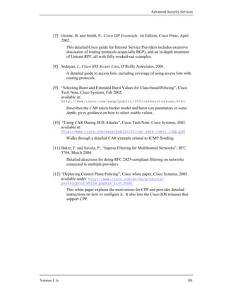 Advanced Security Services




        [7] Greene, B. and Smith, P., Cisco ISP Essentials, 1st Edition, Cisco Press, April
            2002.
                 This detailed Cisco guide for Internet Service Providers includes extensive
                 discussion of routing protocols (especially BGP), and an in-depth treatment
                 of Unicast RPF, all with fully worked-out examples.

        [8] Sedayao, J., Cisco IOS Access Lists, O’Reilly Associates, 2001.
                 A detailed guide to access lists, including coverage of using access lists with
                 routing protocols.

        [9] “Selecting Burst and Extended Burst Values for Class-based Policing”, Cisco
            Tech Note, Cisco Systems, Feb 2002.
            available at:
               http://www.cisco.com/warp/public/105/carburstvalues.html
                 Describes the CAR token bucket model and burst size parameters in some
                 depth; gives guidance on how to select usable values.

        [10] “Using CAR During DOS Attacks”, Cisco Tech Note, Cisco Systems, 2001.
             available at:
               http://www.cisco.com/warp/public/63/car_rate_limit_icmp.pdf
                 Walks through a detailed CAR example related to ICMP flooding.

        [11] Baker, F. and Savola, P., “Ingress Filtering for Multihomed Networks”, RFC
             3704, March 2004.
                 Detailed directions for doing RFC 2827-compliant filtering on networks
                 connected to multiple providers.

        [12] “Deploying Control Plane Policing”, Cisco white paper, Cisco Systems, 2005.
             available under: http://www.cisco.com/en/US/products/
               ps6642/prod_white_papers_list.html
                 This white paper explains the motivations for CPP and provides detailed
                 instructions on how to configure it. It also lists the Cisco IOS releases that
                 support CPP.




Version 1.1c                                                                                  101
 