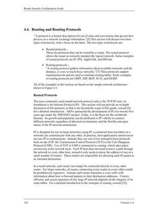 Router Security Configuration Guide




4.4. Routing and Routing Protocols
         “A protocol is a formal description of a set of rules and conventions that govern how
        devices on a network exchange information.”[5] This section will discuss two basic
        types of protocols, with a focus on the latter. The two types of protocols are:

                • Routed protocols –
                  These are protocols that can be routed by a router. The routed protocol
                  allows the router to correctly interpret the logical network. Some examples
                  of routed protocols are IP, IPX, AppleTalk, and DECnet.
                • Routing protocols –
                  “A routing protocol gathers information about available networks and the
                  distance, or cost, to reach those networks.”[7] These protocols support
                  routed protocols and are used to maintain routing tables. Some examples
                  of routing protocols are OSPF, RIP, BGP, IS-IS, and EIGRP.

        All of the examples in this section are based on the sample network architecture
        shown in Figure 4-1.

        Routed Protocols
        The most commonly used routed network protocol suite is the TCP/IP suite; its
        foundation is the Internet Protocol (IP). This section will not provide an in-depth
        discussion of this protocol, as that is far beyond the scope of this guide, consult [6]
        for a detailed introduction. ARPA sponsored the development of IP over twenty-five
        years ago under the ARPANET project. Today, it is the basis for the worldwide
        Internet. Its growth and popularity can be attributed to IP’s ability to connect
        different networks regardless of physical environment, and the flexible and open
        nature of the IP network architecture.

        IP is designed for use on large networks; using IP, a connected host anywhere on a
        network can communicate with any other. In practice, host applications almost never
        use raw IP to communicate. Instead, they use one of two transport-layer protocols
        built on top of IP: the Transmission Control Protocol (TCP) or the User Datagram
        Protocol (UDP). Use of TCP or UDP is immaterial to routing, which takes place
        exclusively at the network layer. Each IP host does not need to know a path through
        the network to every other host, instead it only needs to know the address of one or a
        small number of routers. These routers are responsible for directing each IP packet to
        its intended destination.

        In a small network, each router can simply be connected directly to every other
        router. For larger networks, of course, connecting every router to every other would
        be prohibitively expensive. Instead, each router maintains a route table with
        information about how to forward packets to their destination addresses. Correct,
        efficient, and secure operation of any large IP network depends on the integrity of its
        route tables. For a detailed introduction to the concepts of routing, consult [16].




102                                                                                 Version 1.1c
 