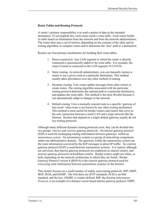 Advanced Security Services




        Route Tables and Routing Protocols

        A router’s primary responsibility is to send a packet of data to the intended
        destination. To accomplish this, each router needs a route table. Each router builds
        its table based on information from the network and from the network administrators.
        The router then uses a set of metrics, depending on the contents of the table and its
        routing algorithm, to compare routes and to determine the ‘best’ path to a destination.

        Routers use four primary mechanisms for building their route tables:

                1. Direct connection: Any LAN segment to which the router is directly
                   connected is automatically added to the route table. For example, the
                   router Central is connected to the LAN segment 14.2.9.0/24.

                2. Static routing. As network administrator, you can manually instruct a
                   router to use a given route to a particular destination. This method
                   usually takes precedence over any other method of routing.

                3. Dynamic routing. Uses router update messages from other routers to
                   create routes. The routing algorithm associated with the particular
                   routing protocol determines the optimal path to a particular destination,
                   and updates the route table. This method is the most flexible because it
                   can automatically adapt to changes in the network.

                4. Default routing. Uses a manually entered route to a specific ‘gateway of
                   last resort’ when route is not known by any other routing mechanism.
                   This method is most useful for border routers and routers that serve as
                   the sole connection between a small LAN and a large network like the
                   Internet. Routers that depend on a single default gateway usually do not
                   use routing protocols.

        Although many different dynamic routing protocols exist, they can be divided into
        two groups: interior and exterior gateway protocols. An interior gateway protocol
        (IGP) is used for exchanging routing information between gateways within an
        autonomous system. An autonomous system is a group of networking components
        under one administrative domain. The gateways within the autonomous system use
        the route information conveyed by the IGP messages to direct IP traffic. An exterior
        gateway protocol (EGP) is used between autonomous systems. It is typical, although
        not universal, that interior gateway protocols are employed on interior routers, and
        exterior gateway protocols on backbone routers. Border routers might use either, or
        both, depending on the network architecture in which they are found. Border
        Gateway Protocol version 4 (BGP-4) is the exterior gateway protocol used for
        conveying route information between autonomous systems on the Internet.

        This section focuses on a small number of widely used routing protocols: RIP, OSPF,
        BGP, IS-IS, and EIGRP. The first three are IETF standards, IS-IS is an ISO
        standard, and the last, EIGRP, is vendor-defined. RIP, the Routing Information
        Protocol, is an example of a distance vector based interior gateway protocol. OSPF,




Version 1.1c                                                                               103
 