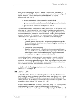 Advanced Security Services




        could an adversary do to our network?” Section 3 presents some motivations for
        overall router security. This section focuses on security issues related to routing and
        routing protocols. Routing security should be a top priority for network
        administrators who want to:

               • prevent unauthorized access to resources on the network,
               • protect mission information from unauthorized exposure and modification,
               • prevent network failures and interruptions in service.

        An unprotected router or routing domain makes an easy target for any network-savvy
        adversary. For example, an attacker who sends false routing update packets to an
        unprotected router can easily corrupt its route table. By doing this, the attacker can
        re-route network traffic in whatever manner he desires. The key to preventing such
        an attack is to protect the route tables from unauthorized and malicious changes.
        There are two basic approaches available for protecting route table integrity:

                1. Use only static routes –
                   This may work in small networks, but is unsuitable for large networks
                   because it increases administrative overhead and requires administrative
                   response to any failures.

                2. Authenticate route table updates –
                   By using routing protocols with authentication, network administrators
                   can deter attacks based on unauthorized routing changes. Authenticated
                   router updates ensure that the update messages came from legitimate
                   sources, bogus messages are automatically discarded.

        Another form of attack an adversary might attempt against a router is a denial of
        service attack. This can be accomplished in many different ways. For example,
        preventing router update messages from being sent or received will result in bringing
        down parts of a network. To resist denial of service attacks, and recover from them
        quickly, routers need rapid convergence and backup routes.

        A detailed analysis of routing protocol threats and countermeasures may be found in
        a Cisco SAFE white paper [45].

4.4.2. ARP and LANs
        Address Resolution Protocol, or ARP, is the protocol used to map IP addresses to a
        particular MAC or Ethernet address. ARP is described in more detail in RFC 826 and
        Parkhurst [2]. Proxy ARP is a method of routing packets using the Ethernet MAC
        address instead of the IP address to determine the final destination of a packet. For a
        detailed description of Proxy ARP, consult RFC 1027.

        However, because ARP offers no security, neither does Proxy ARP. The fundamental
        security weakness of ARP is that it was not designed to use any form of
        authentication. Anyone on a LAN segment can modify an entry in the ARP cache of




Version 1.1c                                                                                 105
 