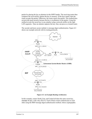 Advanced Security Services




        packet by placing the key as plaintext in the OSPF header. The receiving router then
        compares the received key against the key in memory. If the keys match, then the
        router accepts the packet. Otherwise, the router rejects the packet. This method does
        not provide much security because the key is in plaintext in the packet. Using this
        method reveals the secret key to any attacker using a network sniffer on the right
        LAN segments. Once an attacker captures the key, they can pose as a trusted router.

        The second, and more secure method, is message digest authentication. Figure 4-3
        shows our example network with its routing protocols.



                                                             Internet

                            eth0/0



                              North
                            eth0/1   14.1.1.250/16



               OSPF          Facility
                                                                        eth1
                            Network
               Area 0      14.1.0.0/16
                                                      eth0
                                                               East     14.2.6.250/24
                                              14.1.1.20/16


                            eth0/0   14.1.15.250/16                              14.2.6.0/24


                             Central        Autonomous System Border Router (ASBR)
                            eth0/1   14.2.9.250/24



               RIP         Second Floor
                            14.2.9.0/24



                            eth0/0   14.2.9.64/24


                              South
                            eth0/1   14.2.10.64/24

                          14.2.10.0/24

                                Figure 4-3: An Example Routing Architecture

        In this example, routers North, East, and Central all share the same secret key,
        r0utes-4-all, with a Key ID of 1. Each of these routers authenticates to each
        other using the MD5 message digest authentication method, whose cryptographic




Version 1.1c                                                                                    107
 