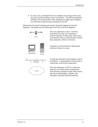 Introduction




               • In a few cases, commands shown in examples are too long to fit on one
                 line; they are shown broken across several lines. The IOS command line
                 interface will not permit this; when attempting to apply these examples,
                 you will need to type the long command on one line.

        Discussions of network structure and security frequently depend on network
        diagrams. This guide uses the following set of icons in all of its diagrams.

                                               This icon represents a router. Each line
                                               connected to a router icon represents a
                        Router2
                                               network interface on that router. Each router
                                               is presumed to have an administrative console
                                               line connection, which is not shown.


                                               Computers on the network are represented
                                               with one of these two icons.

               Workstation
                                      Server


                                               A local-area network (LAN) segment, such as
                       Small LAN               an Ethernet, is represented by a horizontal or
                      12.34.56.0/24
                                               vertical bus, with several connections.

                                               This icon represents a LAN or a wide-area
                                               network over which routers communicate.
                         Network
                                               Such networks normally include other routers,
                                               and may include bridges, switches, link
                                               encrypters, and other network hardware.




Version 1.1c                                                                                11
 