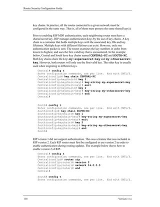 Router Security Configuration Guide




        key chains. In practice, all the routes connected to a given network must be
        configured in the same way. That is, all of them must possess the same shared key(s).

        Prior to enabling RIP MD5 authentication, each neighboring router must have a
        shared secret key. RIP manages authentication keys by the use of key chains. A key
        chain is a container that holds multiple keys with the associated key IDs and key
        lifetimes. Multiple keys with different lifetimes can exist. However, only one
        authentication packet is sent. The router examines the key numbers in order from
        lowest to highest, and uses the first valid key that is encountered. In the example
        below, Central and South have key chains named CENTRAL-KC and SOUTH-KC.
        Both key chains share the keys my-supersecret-key and my-othersecret-
        key. However, both routers will only use the first valid key. The other key is usually
        used when migrating to different keys.
            Central# config t
            Enter configuration commands, one per line. End with CNTL/Z.
            Central(config)# key chain CENTRAL-KC
            Central(config-keychain)# key 1
            Central(config-keychain-key)# key-string my-supersecret-key
            Central(config-keychain-key)# exit
            Central(config-keychain)# key 2
            Central(config-keychain-key)# key-string my-othersecret-key
            Central(config-keychain-key)# end
            Central#


            South# config t
            Enter configuration commands, one per line. End with CNTL/Z.
            South(config)# key chain SOUTH-KC
            South(config-keychain)# key 1
            South(config-keychain-key)# key-string my-supersecret-key
            South(config-keychain-key)# exit
            South(config-keychain)# key 2
            South(config-keychain-key)# key-string my-othersecret-key
            South(config-keychain-key)# end
            South#


        RIP version 1 did not support authentication. This was a feature that was included in
        RIP version 2. Each RIP router must first be configured to use version 2 in order to
        enable authentication during routing updates. The example below shows how to
        enable version 2 of RIP.
            Central# config t
            Enter configuration commands, one per line.                 End with CNTL/Z.
            Central(config)# router rip
            Central(config-router)# version 2
            Central(config-router)# network 14.0.0.0
            Central(config-router)# end
            Central#

            South# config t
            Enter configuration commands, one per line.                 End with CNTL/Z.




110                                                                               Version 1.1c
 