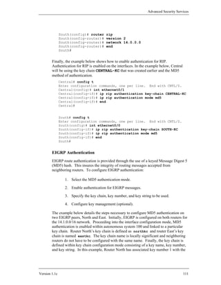 Advanced Security Services




               South(config)# router       rip
               South(config-router)#       version 2
               South(config-router)#       network 14.0.0.0
               South(config-router)#       end
               South#


        Finally, the example below shows how to enable authentication for RIP.
        Authentication for RIP is enabled on the interfaces. In the example below, Central
        will be using the key chain CENTRAL-KC that was created earlier and the MD5
        method of authentication.
               Central# config t
               Enter configuration commands, one per line. End with CNTL/Z.
               Central(config)# int ethernet0/1
               Central(config-if)# ip rip authentication key-chain CENTRAL-KC
               Central(config-if)# ip rip authentication mode md5
               Central(config-if)# end
               Central#


               South# config t
               Enter configuration commands, one per line. End with CNTL/Z.
               South(config)# int ethernet0/0
               South(config-if)# ip rip authentication key-chain SOUTH-KC
               South(config-if)# ip rip authentication mode md5
               South(config-if)# end
               South#


        EIGRP Authentication
        EIGRP route authentication is provided through the use of a keyed Message Digest 5
        (MD5) hash. This insures the integrity of routing messages accepted from
        neighboring routers. To configure EIGRP authentication:

                  1. Select the MD5 authentication mode.

                  2. Enable authentication for EIGRP messages.

                  3. Specify the key chain, key number, and key string to be used.

                  4. Configure key management (optional).

        The example below details the steps necessary to configure MD5 authentication on
        two EIGRP peers, North and East. Initially, EIGRP is configured on both routers for
        the 14.1.0.0/16 network. Proceeding into the interface configuration mode, MD5
        authentication is enabled within autonomous system 100 and linked to a particular
        key chain. Router North’s key chain is defined as northkc and router East’s key
        chain is named eastkc. The key chain name is locally significant and neighboring
        routers do not have to be configured with the same name. Finally, the key chain is
        defined within key chain configuration mode consisting of a key name, key number,
        and key string. In this example, Router North has associated key number 1 with the




Version 1.1c                                                                                 111
 