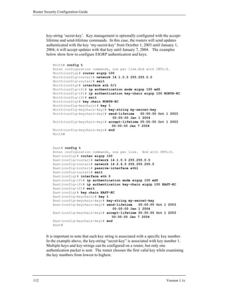 Router Security Configuration Guide




        key-string ‘secret-key’. Key management is optionally configured with the accept-
        lifetime and send-lifetime commands. In this case, the routers will send updates
        authenticated with the key ‘my-secret-key’ from October 1, 2003 until January 1,
        2004; it will accept updates with that key until January 7, 2004. The examples
        below show how to configure EIGRP authentication and keys.

            North# config t
            Enter configuration commands, one per line.End with CNTL/Z.
            North(config)# router eigrp 100
            North(config-router)# network 14.1.0.0 255.255.0.0
            North(config-router)# exit
            North(config)# interface eth 0/1
            North(config-if)# ip authentication mode eigrp 100 md5
            North(config-if)# ip authentication key-chain eigrp 100 NORTH-KC
            North(config-if)# exit
            North(config)# key chain NORTH-KC
            North(config-keychain)# key 1
            North(config-keychain-key)# key-string my-secret-key
            North(config-keychain-key)# send-lifetime   00:00:00 Oct 1 2003
                                          00:00:00 Jan 1 2004
            North(config-keychain-key)# accept-lifetime 00:00:00 Oct 1 2003
                                          00:00:00 Jan 7 2004
            North(config-keychain-key)# end
            North#



            East# config t
            Enter configuration commands, one per line. End with CNTL/Z.
            East(config)# router eigrp 100
            East(config-router)# network 14.1.0.0 255.255.0.0
            East(config-router)# network 14.2.6.0 255.255.255.0
            East(config-router)# passive-interface eth1
            East(config-router)# exit
            East(config)# interface eth 0
            East(config-if)# ip authentication mode eigrp 100 md5
            East(config-if)# ip authentication key-chain eigrp 100 EAST-KC
            East(config-if)# exit
            East(config)# key chain EAST-KC
            East(config-keychain)# key 1
            East(config-keychain-key)# key-string my-secret-key
            East(config-keychain-key)# send-lifetime    00:00:00 Oct 1 2003
                                           00:00:00 Jan 1 2004
            East(config-keychain-key)# accept-lifetime 00:00:00 Oct 1 2003
                                          00:00:00 Jan 7 2004
            East(config-keychain-key)# end
            East#


        It is important to note that each key string is associated with a specific key number.
        In the example above, the key-string “secret-key” is associated with key number 1.
        Multiple keys and key-strings can be configured on a router, but only one
        authentication packet is sent. The router chooses the first valid key while examining
        the key numbers from lowest to highest.




112                                                                                Version 1.1c
 