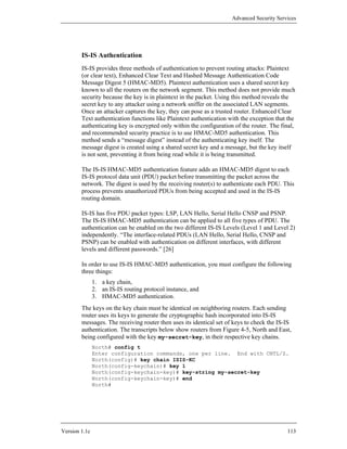 Advanced Security Services




        IS-IS Authentication
        IS-IS provides three methods of authentication to prevent routing attacks: Plaintext
        (or clear text), Enhanced Clear Text and Hashed Message Authentication Code
        Message Digest 5 (HMAC-MD5). Plaintext authentication uses a shared secret key
        known to all the routers on the network segment. This method does not provide much
        security because the key is in plaintext in the packet. Using this method reveals the
        secret key to any attacker using a network sniffer on the associated LAN segments.
        Once an attacker captures the key, they can pose as a trusted router. Enhanced Clear
        Text authentication functions like Plaintext authentication with the exception that the
        authenticating key is encrypted only within the configuration of the router. The final,
        and recommended security practice is to use HMAC-MD5 authentication. This
        method sends a “message digest” instead of the authenticating key itself. The
        message digest is created using a shared secret key and a message, but the key itself
        is not sent, preventing it from being read while it is being transmitted.

        The IS-IS HMAC-MD5 authentication feature adds an HMAC-MD5 digest to each
        IS-IS protocol data unit (PDU) packet before transmitting the packet across the
        network. The digest is used by the receiving router(s) to authenticate each PDU. This
        process prevents unauthorized PDUs from being accepted and used in the IS-IS
        routing domain.

        IS-IS has five PDU packet types: LSP, LAN Hello, Serial Hello CNSP and PSNP.
        The IS-IS HMAC-MD5 authentication can be applied to all five types of PDU. The
        authentication can be enabled on the two different IS-IS Levels (Level 1 and Level 2)
        independently. “The interface-related PDUs (LAN Hello, Serial Hello, CNSP and
        PSNP) can be enabled with authentication on different interfaces, with different
        levels and different passwords.” [26]

        In order to use IS-IS HMAC-MD5 authentication, you must configure the following
        three things:
               1. a key chain,
               2. an IS-IS routing protocol instance, and
               3. HMAC-MD5 authentication.
        The keys on the key chain must be identical on neighboring routers. Each sending
        router uses its keys to generate the cryptographic hash incorporated into IS-IS
        messages. The receiving router then uses its identical set of keys to check the IS-IS
        authentication. The transcripts below show routers from Figure 4-5, North and East,
        being configured with the key my-secret-key, in their respective key chains.
               North# config t
               Enter configuration commands, one per line. End with CNTL/Z.
               North(config)# key chain ISIS-KC
               North(config-keychain)# key 1
               North(config-keychain-key)# key-string my-secret-key
               North(config-keychain-key)# end
               North#




Version 1.1c                                                                               113
 