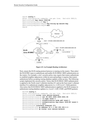 Router Security Configuration Guide




            East# config t
            Enter configuration commands, one per line. End with CNTL/Z.
            East(config)# key chain ISIS-KC
            East(config-keychain)# key 1
            East(config-keychain-key)# key-string my-secret-key
            East(config-keychain-key)# end
            East#



                                                                  Internet

                                 eth0/0



                                   North        NET = 49.0001.0000.0000.0001.00
                                 eth0/1   14.1.1.250/16

                                                                   NET = 49.0001.0000.0000.0003.00
                                  Facility
             IS-IS               Network                   eth0
                                                                             eth1

             Area 49.0001       14.1.0.0/16                         East     14.2.6.250/24
                                                   14.1.1.20/16


                                 eth0/0   14.1.15.250/16                              14.2.6.0/24


                                  Central


                                 Figure 4-5: An Example Routing Architecture

        Next, ensure the IS-IS routing protocol process is running on the routers. Then select
        the IS-IS PDU types to authenticate and enable IS-IS HMAC-MD5 authentication on
        the routers. For example, a site’s security policy may require that routers authenticate
        to establish neighbor adjacencies within an area and perhaps it requires that routers
        authenticate before accepting routing database updates within an area. The following
        scripts implement this security policy. Notice that IS-IS HMAC-MD5 authentication
        is applied to the North router’s ethernet interface 0/1 and on the East router’s ethernet
        interface 0 to authenticate neighbor adjacencies (i.e. LAN Level 1: Hello packets).
        Also notice that IS-IS HMAC-MD5 authentication is applied to the IS-IS instance to
        authenticate routing database updates (i.e. Level 1: LSP, CNSP, and PSNP packets):
            North# config t
            Enter configuration commands, one per line. End with CNTL/Z.
            North(config)# router isis secure-network
            North(config-router)# net 49.0001.0000.0000.0001.00
            North(config-router)# is-type level-1
            North(config-router)# authentication mode md5 level-1
            North(config-router)# authentication key-chain ISIS-KC level-1
            North(config-router)# exit
            North(config)# interface ethernet 0/1
            North(config-if)# ip address 14.1.1.250 255.255.0.0
            North(config-if)# ip router isis secure-network




114                                                                                          Version 1.1c
 