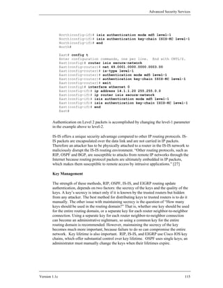 Advanced Security Services




               North(config-if)# isis authentication mode md5 level-1
               North(config-if)# isis authentication key-chain ISIS-KC level-1
               North(config-if)# end
               North#

               East# config t
               Enter configuration commands, one per line. End with CNTL/Z.
               East(config)# router isis secure-network
               East(config-router)# net 49.0001.0000.0000.0003.00
               East(config-router)# is-type level-1
               East(config-router)# authentication mode md5 level-1
               East(config-router)# authentication key-chain ISIS-KC level-1
               East(config-router)# exit
               East(config)# interface ethernet 0
               East(config-if)# ip address 14.1.1.20 255.255.0.0
               East(config-if)# ip router isis secure-network
               East(config-if)# isis authentication mode md5 level-1
               East(config-if)# isis authentication key-chain ISIS-KC level-1
               East(config-if)# end
               East#


        Authentication on Level 2 packets is accomplished by changing the level-1 parameter
        in the example above to level-2.

        IS-IS offers a unique security advantage compared to other IP routing protocols. IS-
        IS packets are encapsulated over the data link and are not carried in IP packets.
        Therefore an attacker has to be physically attached to a router in the IS-IS network to
        maliciously disrupt the IS-IS routing environment. “Other routing protocols, such as
        RIP, OSPF and BGP, are susceptible to attacks from remote IP networks through the
        Internet because routing protocol packets are ultimately embedded in IP packets,
        which makes them susceptible to remote access by intrusive applications.” [27]

        Key Management

        The strength of these methods, RIP, OSPF, IS-IS, and EIGRP routing update
        authentication, depends on two factors: the secrecy of the keys and the quality of the
        keys. A key’s secrecy is intact only if it is known by the trusted routers but hidden
        from any attacker. The best method for distributing keys to trusted routers is to do it
        manually. The other issue with maintaining secrecy is the question of “How many
        keys should be used in the routing domain?” That is, whether one key should be used
        for the entire routing domain, or a separate key for each router neighbor-to-neighbor
        connection. Using a separate key for each router neighbor-to-neighbor connection
        can become an administrative nightmare, so using a common key for the entire
        routing domain is recommended. However, maintaining the secrecy of the key
        becomes much more important, because failure to do so can compromise the entire
        network. Key lifetime is also important. RIP, IS-IS, and EIGRP use Cisco IOS key
        chains, which offer substantial control over key lifetime. OSPF uses single keys; an
        administrator must manually change the keys when their lifetimes expire.




Version 1.1c                                                                                115
 