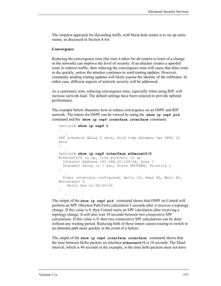 Advanced Security Services




        The simplest approach for discarding traffic with black-hole routes is to set up static
        routes, as discussed in Section 4.4.6.

        Convergence

        Reducing the convergence time (the time it takes for all routers to learn of a change
        in the network) can improve the level of security. If an attacker creates a spoofed
        route to redirect traffic, then reducing the convergence time will cause that false route
        to die quickly, unless the attacker continues to send routing updates. However,
        constantly sending routing updates will likely expose the identity of the infiltrator. In
        either case, different aspects of network security will be addressed.

        As a cautionary note, reducing convergence time, especially when using RIP, will
        increase network load. The default settings have been selected to provide optimal
        performance.

        The example below illustrates how to reduce convergence on an OSPF and RIP
        network. The timers for OSPF can be viewed by using the show ip ospf pid
        command and the show ip ospf interface interface command.
               Central# show ip ospf 1
               .
                  .
               SPF schedule delay 5 secs, Hold time between two SPFs 10
               secs
               .
                  .
               Central# show ip ospf interface ethernet0/0
               Ethernet0/0 is up, line protocol is up
                 Internet Address 192.168.20.150/24, Area 1
                 Transmit Delay is 1 sec, State DROTHER, Priority 1
               .
                  .
                 Timer intervals configured, Hello 10, Dead 40, Wait 40,
               Retransmit 5
                   Hello due in 00:00:05
               .
                  .

        The output of the show ip ospf pid command shows that OSPF on Central will
        perform an SPF (Shortest Path First) calculation 5 seconds after it receives a topology
        change. If this value is 0, then Central starts an SPF calculation after receiving a
        topology change. It will also wait 10 seconds between two consecutive SPF
        calculations. If this value is 0, then two consecutive SPF calculations can be done
        without any waiting period. Reducing both of these timers causes routing to switch to
        an alternate path more quickly in the event of a failure.

        The output of the show ip ospf interface interface command shows that
        the time between Hello packets on interface ethernet0/0 is 10 seconds. The Dead
        interval, which is 40 seconds in the example, is the time hello packets must not have




Version 1.1c                                                                                 117
 