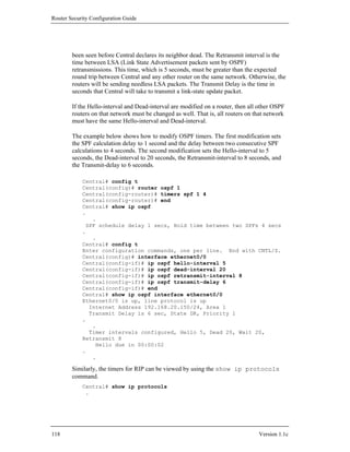 Router Security Configuration Guide




        been seen before Central declares its neighbor dead. The Retransmit interval is the
        time between LSA (Link State Advertisement packets sent by OSPF)
        retransmissions. This time, which is 5 seconds, must be greater than the expected
        round trip between Central and any other router on the same network. Otherwise, the
        routers will be sending needless LSA packets. The Transmit Delay is the time in
        seconds that Central will take to transmit a link-state update packet.

        If the Hello-interval and Dead-interval are modified on a router, then all other OSPF
        routers on that network must be changed as well. That is, all routers on that network
        must have the same Hello-interval and Dead-interval.

        The example below shows how to modify OSPF timers. The first modification sets
        the SPF calculation delay to 1 second and the delay between two consecutive SPF
        calculations to 4 seconds. The second modification sets the Hello-interval to 5
        seconds, the Dead-interval to 20 seconds, the Retransmit-interval to 8 seconds, and
        the Transmit-delay to 6 seconds.

            Central# config t
            Central(config)# router ospf 1
            Central(config-router)# timers spf 1 4
            Central(config-router)# end
            Central# show ip ospf
            .
                .
              SPF schedule delay 1 secs, Hold time between two SPFs 4 secs
            .
                .
            Central# config t
            Enter configuration commands, one per line. End with CNTL/Z.
            Central(config)# interface ethernet0/0
            Central(config-if)# ip ospf hello-interval 5
            Central(config-if)# ip ospf dead-interval 20
            Central(config-if)# ip ospf retransmit-interval 8
            Central(config-if)# ip ospf transmit-delay 6
            Central(config-if)# end
            Central# show ip ospf interface ethernet0/0
            Ethernet0/0 is up, line protocol is up
               Internet Address 192.168.20.150/24, Area 1
               Transmit Delay is 6 sec, State DR, Priority 1
            .
                .
               Timer intervals configured, Hello 5, Dead 20, Wait 20,
            Retransmit 8
                 Hello due in 00:00:02
            .
                .

        Similarly, the timers for RIP can be viewed by using the show ip protocols
        command.
            Central# show ip protocols
             .




118                                                                               Version 1.1c
 