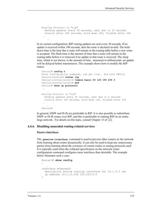 Advanced Security Services




                    .
               Routing Protocol is "rip"
                  Sending updates every 30 seconds, next due in 22 seconds
                  Invalid after 180 seconds, hold down 180, flushed after 240
                .
                    .

        In its current configuration, RIP routing updates are sent every 30 seconds. If no
        update is received within 180 seconds, then the route is declared invalid. The hold
        down time is the time that a route will remain in the routing table before a new route
        is accepted. The flush time is the amount of time that a route will remain in the
        routing table before it is removed if no update to that route is received. The sleep
        time, which is not shown, is the amount of time, measured in milliseconds, an update
        will be delayed before transmission. The example shows how to modify the RIP
        timers.
               Central# config t
               Enter configuration commands, one per line. End with CNTL/Z.
               Central(config)# router rip
               Central(config-router)# timers basic 20 120 150 230 3
               Central(config-router)# end
               Central# show ip protocols
                .
                   .
               Routing Protocol is "rip"
                 Sending updates every 20 seconds, next due in 6 seconds
                 Invalid after 120 seconds, hold down 150, flushed after 230
                .
                   .
               Central#

        In general, OSPF and IS-IS are preferable to RIP. It is also possible to redistribute
        OSPF or IS-IS routes over RIP, and this is preferable to running RIP on an entire
        large network. For details on this topic, consult Chapter 13 of [2].

4.4.4. Disabling unneeded routing-related services
        Passive Interfaces

        The passive-interface command is used to prevent other routers on the network
        from learning about routes dynamically. It can also be used to keep any unnecessary
        parties from learning about the existence of certain routes or routing protocols used.
        It is typically used when the wildcard specification on the network router
        configuration command configures more interfaces than desirable. The example
        below illustrates such a case.
               Router1# show config
               .
                  .
               interface ethernet0
                 description Active routing interface for 14.1.0.0 net
                 ip address 14.1.15.250 255.255.0.0
               !




Version 1.1c                                                                                    119
 