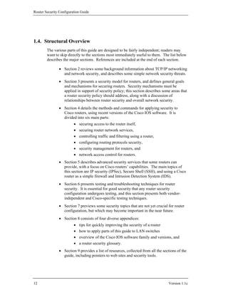 Router Security Configuration Guide




1.4. Structural Overview
        The various parts of this guide are designed to be fairly independent; readers may
        want to skip directly to the sections most immediately useful to them. The list below
        describes the major sections. References are included at the end of each section.

                • Section 2 reviews some background information about TCP/IP networking
                  and network security, and describes some simple network security threats.
                • Section 3 presents a security model for routers, and defines general goals
                  and mechanisms for securing routers. Security mechanisms must be
                  applied in support of security policy; this section describes some areas that
                  a router security policy should address, along with a discussion of
                  relationships between router security and overall network security.
                • Section 4 details the methods and commands for applying security to
                  Cisco routers, using recent versions of the Cisco IOS software. It is
                  divided into six main parts:
                         •   securing access to the router itself,
                         •   securing router network services,
                         •   controlling traffic and filtering using a router,
                         •   configuring routing protocols security,
                         •   security management for routers, and
                         •   network access control for routers.
                • Section 5 describes advanced security services that some routers can
                  provide, with a focus on Cisco routers’ capabilities. The main topics of
                  this section are IP security (IPSec), Secure Shell (SSH), and using a Cisco
                  router as a simple firewall and Intrusion Detection System (IDS).
                • Section 6 presents testing and troubleshooting techniques for router
                  security. It is essential for good security that any router security
                  configuration undergoes testing, and this section presents both vendor-
                  independent and Cisco-specific testing techniques.
                • Section 7 previews some security topics that are not yet crucial for router
                  configuration, but which may become important in the near future.
                • Section 8 consists of four diverse appendices:
                         •   tips for quickly improving the security of a router
                         •   how to apply parts of this guide to LAN switches
                         •   overview of the Cisco IOS software family and versions, and
                         •   a router security glossary.
                • Section 9 provides a list of resources, collected from all the sections of the
                  guide, including pointers to web sites and security tools.




12                                                                                  Version 1.1c
 