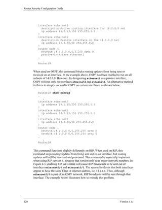 Router Security Configuration Guide




            interface ethernet1
              description Active routing interface for 14.2.0.0 net
              ip address 14.2.13.150 255.255.0.0
            !
            interface ethernet2
              description Passive interface on the 14.3.0.0 net
              ip address 14.3.90.50 255.255.0.0
            !
            router ospf 1
              network 14.0.0.0 0.0.0.255 area 0
              passive-interface ethernet2
            .
               .
            Router1#


        When used on OSPF, this command blocks routing updates from being sent or
        received on an interface. In the example above, OSPF has been enabled to run on all
        subnets of 14.0.0.0. However, by designating ethernet2 as a passive interface,
        OSPF will run only on interfaces ethernet0 and ethernet1. An alternative method
        to this is to simply not enable OSPF on certain interfaces, as shown below.

            Router1# show config
            .
               .
            interface ethernet0
              ip address 14.1.15.250 255.255.0.0
            !
            interface ethernet1
              ip address 14.2.13.150 255.255.0.0
            !
            interface ethernet2
              ip address 14.3.90.50 255.255.0.0
            !
            router ospf 1
              network 14.1.0.0 0.0.255.255 area 0
              network 14.2.0.0 0.0.255.255 area 0
            .
               .
            Router1#


        This command functions slightly differently on RIP. When used on RIP, this
        command stops routing updates from being sent out on an interface, but routing
        updates will still be received and processed. This command is especially important
        when using RIP version 1, because that version only uses major network numbers. In
        Figure 4-3, enabling RIP on Central will cause RIP broadcasts to be sent out of
        interfaces ethernet0/0 and ethernet0/1. The reason for this is that both interfaces
        appear to have the same Class A internet address, i.e. 14.x.x.x. Thus, although
        ethernet0/0 is part of an OSPF network, RIP broadcasts will be sent through that
        interface. The example below illustrates how to remedy that problem.




120                                                                             Version 1.1c
 