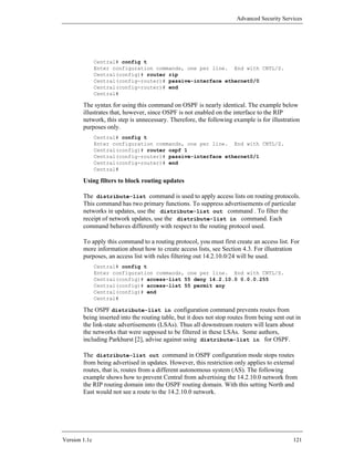 Advanced Security Services




               Central# config t
               Enter configuration commands, one per line. End with CNTL/Z.
               Central(config)# router rip
               Central(config-router)# passive-interface ethernet0/0
               Central(config-router)# end
               Central#

        The syntax for using this command on OSPF is nearly identical. The example below
        illustrates that, however, since OSPF is not enabled on the interface to the RIP
        network, this step is unnecessary. Therefore, the following example is for illustration
        purposes only.
               Central# config t
               Enter configuration commands, one per line. End with CNTL/Z.
               Central(config)# router ospf 1
               Central(config-router)# passive-interface ethernet0/1
               Central(config-router)# end
               Central#

        Using filters to block routing updates

        The distribute-list command is used to apply access lists on routing protocols.
        This command has two primary functions. To suppress advertisements of particular
        networks in updates, use the distribute-list out command . To filter the
        receipt of network updates, use the distribute-list in command. Each
        command behaves differently with respect to the routing protocol used.

        To apply this command to a routing protocol, you must first create an access list. For
        more information about how to create access lists, see Section 4.3. For illustration
        purposes, an access list with rules filtering out 14.2.10.0/24 will be used.
               Central# config t
               Enter configuration commands, one per line. End with CNTL/Z.
               Central(config)# access-list 55 deny 14.2.10.0 0.0.0.255
               Central(config)# access-list 55 permit any
               Central(config)# end
               Central#

        The OSPF distribute-list in configuration command prevents routes from
        being inserted into the routing table, but it does not stop routes from being sent out in
        the link-state advertisements (LSAs). Thus all downstream routers will learn about
        the networks that were supposed to be filtered in these LSAs. Some authors,
        including Parkhurst [2], advise against using distribute-list in for OSPF.

        The distribute-list out command in OSPF configuration mode stops routes
        from being advertised in updates. However, this restriction only applies to external
        routes, that is, routes from a different autonomous system (AS). The following
        example shows how to prevent Central from advertising the 14.2.10.0 network from
        the RIP routing domain into the OSPF routing domain. With this setting North and
        East would not see a route to the 14.2.10.0 network.




Version 1.1c                                                                                 121
 
