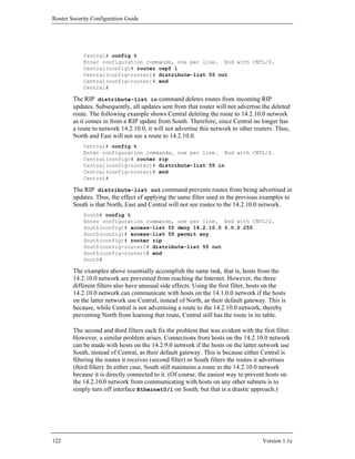 Router Security Configuration Guide




            Central# config t
            Enter configuration commands, one per line. End with CNTL/Z.
            Central(config)# router ospf 1
            Central(config-router)# distribute-list 55 out
            Central(config-router)# end
            Central#

        The RIP distribute-list in command deletes routes from incoming RIP
        updates. Subsequently, all updates sent from that router will not advertise the deleted
        route. The following example shows Central deleting the route to 14.2.10.0 network
        as it comes in from a RIP update from South. Therefore, since Central no longer has
        a route to network 14.2.10.0, it will not advertise this network to other routers. Thus,
        North and East will not see a route to 14.2.10.0.
            Central# config t
            Enter configuration commands, one per line. End with CNTL/Z.
            Central(config)# router rip
            Central(config-router)# distribute-list 55 in
            Central(config-router)# end
            Central#

        The RIP distribute-list out command prevents routes from being advertised in
        updates. Thus, the effect of applying the same filter used in the previous examples to
        South is that North, East and Central will not see routes to the 14.2.10.0 network.
            South# config t
            Enter configuration commands, one per line. End with CNTL/Z.
            South(config)# access-list 55 deny 14.2.10.0 0.0.0.255
            South(config)# access-list 55 permit any
            South(config)# router rip
            South(config-router)# distribute-list 55 out
            South(config-router)# end
            South#

        The examples above essentially accomplish the same task, that is, hosts from the
        14.2.10.0 network are prevented from reaching the Internet. However, the three
        different filters also have unusual side effects. Using the first filter, hosts on the
        14.2.10.0 network can communicate with hosts on the 14.1.0.0 network if the hosts
        on the latter network use Central, instead of North, as their default gateway. This is
        because, while Central is not advertising a route to the 14.2.10.0 network, thereby
        preventing North from learning that route, Central still has the route in its table.

        The second and third filters each fix the problem that was evident with the first filter.
        However, a similar problem arises. Connections from hosts on the 14.2.10.0 network
        can be made with hosts on the 14.2.9.0 network if the hosts on the latter network use
        South, instead of Central, as their default gateway. This is because either Central is
        filtering the routes it receives (second filter) or South filters the routes it advertises
        (third filter). In either case, South still maintains a route to the 14.2.10.0 network
        because it is directly connected to it. (Of course, the easiest way to prevent hosts on
        the 14.2.10.0 network from communicating with hosts on any other subnets is to
        simply turn off interface Ethernet0/1 on South, but that is a drastic approach.)




122                                                                                   Version 1.1c
 