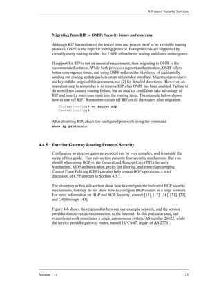 Advanced Security Services




        Migrating from RIP to OSPF: Security issues and concerns

        Although RIP has withstood the test of time and proven itself to be a reliable routing
        protocol, OSPF is the superior routing protocol. Both protocols are supported by
        virtually every routing vendor, but OSPF offers better scaling and faster convergence.

        If support for RIP is not an essential requirement, then migrating to OSPF is the
        recommended solution. While both protocols support authentication, OSPF offers
        better convergence times, and using OSPF reduces the likelihood of accidentally
        sending out routing update packets on an unintended interface. Migration procedures
        are beyond the scope of this document, see [2] for detailed directions. However, an
        important step to remember is to remove RIP after OSPF has been enabled. Failure to
        do so will not cause a routing failure, but an attacker could then take advantage of
        RIP and insert a malicious route into the routing table. The example below shows
        how to turn off RIP. Remember to turn off RIP on all the routers after migration.
               Central(config)# no router rip
               Central(config)#


        After disabling RIP, check the configured protocols using the command
        show ip protocols.




4.4.5. Exterior Gateway Routing Protocol Security
        Configuring an exterior gateway protocol can be very complex, and is outside the
        scope of this guide. This sub-section presents four security mechanisms that you
        should when using BGP-4: the Generalized Time-to-Live (TTL) Security
        Mechanism, MD5 authentication, prefix list filtering, and route flap damping.
        Control Plane Policing (CPP) can also help protect BGP operations, a brief
        discussion of CPP appears in Section 4.3.7.

        The examples in this sub-section show how to configure the indicated BGP security
        mechanisms, but they do not show how to configure BGP routers in a large network.
        For more information on BGP and BGP Security, consult [15], [17], [18], [21], [23],
        and [30] through [43].

        Figure 4-6 shows the relationship between our example network, and the service
        provider that serves as its connection to the Internet. In this particular case, our
        example network constitutes a single autonomous system, AS number 26625, while
        the service provider gateway router, named ISPCust7, is part of AS 27701.




Version 1.1c                                                                               123
 