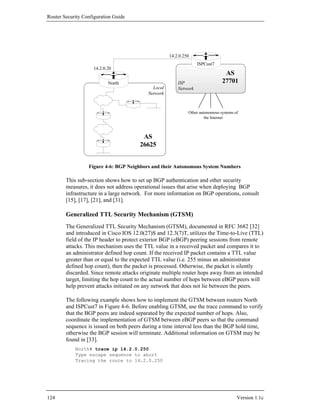 Router Security Configuration Guide




                                                     14.2.0.250
                                                                   ISPCust7
                    14.2.0.20
                                                                                 AS
                           North                         ISP                    27701
                                             Local       Network
                                           Network



                                                              Other autonomous systems of
                                                                       the Internet



                                        AS
                                       26625


                  Figure 4-6: BGP Neighbors and their Autonomous System Numbers

        This sub-section shows how to set up BGP authentication and other security
        measures, it does not address operational issues that arise when deploying BGP
        infrastructure in a large network. For more information on BGP operations, consult
        [15], [17], [21], and [31].

        Generalized TTL Security Mechanism (GTSM)
        The Generalized TTL Security Mechanism (GTSM), documented in RFC 3682 [32]
        and introduced in Cisco IOS 12.0(27)S and 12.3(7)T, utilizes the Time-to-Live (TTL)
        field of the IP header to protect exterior BGP (eBGP) peering sessions from remote
        attacks. This mechanism uses the TTL value in a received packet and compares it to
        an administrator defined hop count. If the received IP packet contains a TTL value
        greater than or equal to the expected TTL value (i.e. 255 minus an administrator
        defined hop count), then the packet is processed. Otherwise, the packet is silently
        discarded. Since remote attacks originate multiple router hops away from an intended
        target, limiting the hop count to the actual number of hops between eBGP peers will
        help prevent attacks initiated on any network that does not lie between the peers.

        The following example shows how to implement the GTSM between routers North
        and ISPCust7 in Figure 4-6. Before enabling GTSM, use the trace command to verify
        that the BGP peers are indeed separated by the expected number of hops. Also,
        coordinate the implementation of GTSM between eBGP peers so that the command
        sequence is issued on both peers during a time interval less than the BGP hold time,
        otherwise the BGP session will terminate. Additional information on GTSM may be
        found in [33].
            North# trace ip 14.2.0.250
            Type escape sequence to abort
            Tracing the route to 14.2.0.250




124                                                                                     Version 1.1c
 