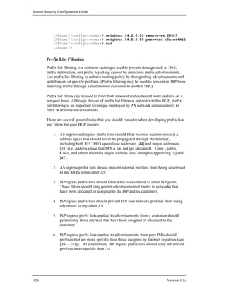 Router Security Configuration Guide




            ISPCust7(config-router)# neighbor 14.2.0.20 remote-as 26625
            ISPCust7(config-router)# neighbor 14.2.0.20 password r0utes4All
            ISPCust7(config-router)# end
            ISPCust7#


        Prefix List Filtering
        Prefix list filtering is a common technique used to prevent damage such as DoS,
        traffic redirection, and prefix hijacking caused by malicious prefix advertisements.
        Use prefix list filtering to enforce routing policy by disregarding advertisements and
        withdrawals of specific prefixes. (Prefix filtering may be used to prevent an ISP from
        transiting traffic through a multihomed customer to another ISP.)

        Prefix list filters can be used to filter both inbound and outbound route updates on a
        per-peer basis. Although the use of prefix list filters is not restricted to BGP, prefix
        list filtering is an important technique employed by AS network administrators to
        filter BGP route advertisements.

        There are several general rules that you should consider when developing prefix lists
        and filters for your BGP routers:

            1. AS ingress and egress prefix lists should filter martian address space (i.e.
               address space that should never be propagated through the Internet),
               including both RFC 1918 special use addresses [44] and bogon addresses
               [38] (i.e. address space that IANA has not yet allocated). Team Cymru,
               Cisco, and others maintain bogon address lists; examples appear in [18] and
               [42].

            2. AS ingress prefix lists should prevent internal prefixes from being advertised
               to the AS by some other AS.

            3. ISP egress prefix lists should filter what is advertised to other ISP peers.
               These filters should only permit advertisement of routes to networks that
               have been allocated or assigned to the ISP and its customers.

            4. ISP egress prefix lists should prevent ISP core network prefixes from being
               advertised to any other AS.

            5. ISP ingress prefix lists applied to advertisements from a customer should
               permit only those prefixes that have been assigned or allocated to the
               customer.

            6. ISP ingress prefix lists applied to advertisements from peer ISPs should
               prefixes that are more specific than those assigned by Internet registries (see
               [39] – [41]). At a minimum, ISP ingress prefix lists should deny advertised
               prefixes more specific than /24.




126                                                                                   Version 1.1c
 