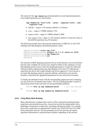 Router Security Configuration Guide




        The syntax for the bgp dampening command permits several optional parameters.
        Cisco default parameters are shown below.

                bgp dampening [half-life] [reuse] [suppress-limit] [max-
                   suppress-time]
                • half-life - range is 1-45 minutes; default is 15 minutes.
                • reuse - range is 1-20000; default is 750.
                • suppress-limit - range is 1-20000; default is 2000.
                • max-suppress-time - range is 1-225 minutes; default is 4 times the value of
                  the half-life parameter (e.g. 60 minutes).

        The following example shows the network administrator of ISPCust7 in AS 27701
        enabling route flap damping with default parameter values.

             ISPCust7(config)# router        bgp 27701
             ISPCust7(config-router)#        neighbor 14.2.0.20 remote-as 26625
             ISPCust7(config-router)#        bgp dampening
             ISPCust7(config-router)#        end
             ISPCust7#


        The selection of BGP damping parameters for use in the Internet is not trivial and has
        been the topic of debate for several years. Opinions differ on the usefulness of route
        flap damping and the correct values for damping parameters. Consult the following
        references before implementing route flap damping: [23], [36], [37]. Operational
        experience has shown that vendor defaults may be too aggressive. If you choose to
        use route flap damping, begin by using the defaults, and monitor your network
        carefully to determine the appropriate parameters for your network environment.

        To display the dampened routes with the corresponding suppression time remaining,
        use one of the two commands shown below. The list of dampened paths is useful in
        determining which remote networks are having instability problems.
                North# show ip bgp dampened-paths                    ! 12.2 and earlier
        or
                North# show ip bgp dampening dampened-paths                   ! 12.3



4.4.6. Using Black-Hole Routing
        Many administrators configure their routers to filter connections and drop packets
        using basic and extended access lists. Access lists provide the administrator with a
        high degree of precision in selectively permitting and denying traffic. For example,
        access lists would allow an administrator to block only Telnet (TCP port 23) traffic
        from exiting their network. The fine granuality access lists provide can impose
        significant administrative and performance burdens, depending on the network




128                                                                               Version 1.1c
 
