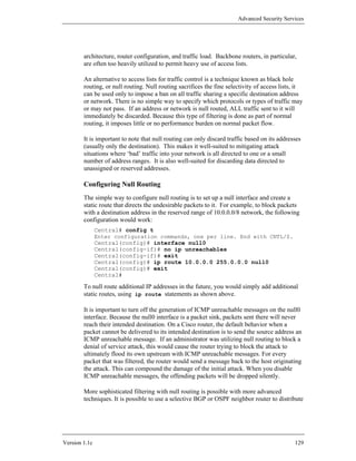 Advanced Security Services




        architecture, router configuration, and traffic load. Backbone routers, in particular,
        are often too heavily utilized to permit heavy use of access lists.

        An alternative to access lists for traffic control is a technique known as black hole
        routing, or null routing. Null routing sacrifices the fine selectivity of access lists, it
        can be used only to impose a ban on all traffic sharing a specific destination address
        or network. There is no simple way to specify which protocols or types of traffic may
        or may not pass. If an address or network is null routed, ALL traffic sent to it will
        immediately be discarded. Because this type of filtering is done as part of normal
        routing, it imposes little or no performance burden on normal packet flow.

        It is important to note that null routing can only discard traffic based on its addresses
        (usually only the destination). This makes it well-suited to mitigating attack
        situations where ‘bad’ traffic into your network is all directed to one or a small
        number of address ranges. It is also well-suited for discarding data directed to
        unassigned or reserved addresses.

        Configuring Null Routing
        The simple way to configure null routing is to set up a null interface and create a
        static route that directs the undesirable packets to it. For example, to block packets
        with a destination address in the reserved range of 10.0.0.0/8 network, the following
        configuration would work:
               Central# config t
               Enter configuration commands, one per line. End with CNTL/Z.
               Central(config)# interface null0
               Central(config-if)# no ip unreachables
               Central(config-if)# exit
               Central(config)# ip route 10.0.0.0 255.0.0.0 null0
               Central(config)# exit
               Central#

        To null route additional IP addresses in the future, you would simply add additional
        static routes, using ip route statements as shown above.

        It is important to turn off the generation of ICMP unreachable messages on the null0
        interface. Because the null0 interface is a packet sink, packets sent there will never
        reach their intended destination. On a Cisco router, the default behavior when a
        packet cannot be delivered to its intended destination is to send the source address an
        ICMP unreachable message. If an administrator was utilizing null routing to block a
        denial of service attack, this would cause the router trying to block the attack to
        ultimately flood its own upstream with ICMP unreachable messages. For every
        packet that was filtered, the router would send a message back to the host originating
        the attack. This can compound the damage of the initial attack. When you disable
        ICMP unreachable messages, the offending packets will be dropped silently.

        More sophisticated filtering with null routing is possible with more advanced
        techniques. It is possible to use a selective BGP or OSPF neighbor router to distribute




Version 1.1c                                                                                  129
 