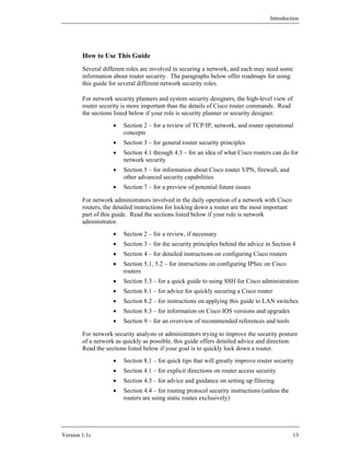 Introduction




        How to Use This Guide
        Several different roles are involved in securing a network, and each may need some
        information about router security. The paragraphs below offer roadmaps for using
        this guide for several different network security roles.

        For network security planners and system security designers, the high-level view of
        router security is more important than the details of Cisco router commands. Read
        the sections listed below if your role is security planner or security designer.
                    •   Section 2 – for a review of TCP/IP, network, and router operational
                        concepts
                    •   Section 3 – for general router security principles
                    •   Section 4.1 through 4.3 – for an idea of what Cisco routers can do for
                        network security
                    •   Section 5 – for information about Cisco router VPN, firewall, and
                        other advanced security capabilities
                    •   Section 7 – for a preview of potential future issues

        For network administrators involved in the daily operation of a network with Cisco
        routers, the detailed instructions for locking down a router are the most important
        part of this guide. Read the sections listed below if your role is network
        administrator.
                    •   Section 2 – for a review, if necessary
                    •   Section 3 – for the security principles behind the advice in Section 4
                    •   Section 4 – for detailed instructions on configuring Cisco routers
                    •   Section 5.1, 5.2 – for instructions on configuring IPSec on Cisco
                        routers
                    •   Section 5.3 – for a quick guide to using SSH for Cisco administration
                    •   Section 8.1 – for advice for quickly securing a Cisco router
                    •   Section 8.2 – for instructions on applying this guide to LAN switches
                    •   Section 8.3 – for information on Cisco IOS versions and upgrades
                    •   Section 9 – for an overview of recommended references and tools

        For network security analysts or administrators trying to improve the security posture
        of a network as quickly as possible, this guide offers detailed advice and direction.
        Read the sections listed below if your goal is to quickly lock down a router.
                    •   Section 8.1 – for quick tips that will greatly improve router security
                    •   Section 4.1 – for explicit directions on router access security
                    •   Section 4.3 – for advice and guidance on setting up filtering
                    •   Section 4.4 – for routing protocol security instructions (unless the
                        routers are using static routes exclusively)




Version 1.1c                                                                                   13
 