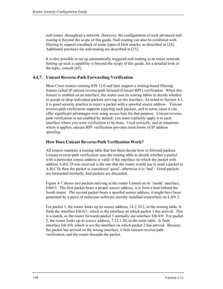 Router Security Configuration Guide




        null routes throughout a network. However, the configuration of such advanced null
        routing is beyond the scope of this guide. Null routing can also be combined with
        filtering to support traceback of some types of DoS attacks, as described in [24].
        Additional practices for null routing are described in [15].

        It is also possible to set up automatically triggered null routing in an entire network.
        Setting up such a capability is beyond the scope of this guide, for a detailed look at
        the topic, consult [45].

4.4.7. Unicast Reverse-Path Forwarding Verification
        Most Cisco routers running IOS 12.0 and later support a routing-based filtering
        feature called IP unicast reverse-path forward (Unicast RPF) verification. When this
        feature is enabled on an interface, the router uses its routing tables to decide whether
        to accept or drop individual packets arriving on the interface. As noted in Section 4.3,
        it is good security practice to reject a packet with a spoofed source address. Unicast
        reverse-path verification supports rejecting such packets, and in some cases it can
        offer significant advantages over using access lists for that purpose. Unicast reverse-
        path verification is not enabled by default; you must explicitly apply it to each
        interface where you want verification to be done. Used correctly, and in situations
        where it applies, unicast RPF verification prevents most forms of IP address
        spoofing.

        How Does Unicast Reverse-Path Verification Work?
        All routers maintain a routing table that lets them decide how to forward packets.
        Unicast reverse-path verification uses the routing table to decide whether a packet
        with a particular source address is valid: if the interface on which the packet with
        address A.B.C.D was received is the one that the router would use to send a packet to
        A.B.C.D, then the packet is considered ‘good’, otherwise it is ‘bad’. Good packets
        are forwarded normally, bad packets are discarded.

        Figure 4-7 shows two packets arriving at the router Central on its ‘inside’ interface,
        Eth0/1. The first packet bears a proper source address, it is from a host behind the
        South router. The second packet bears a spoofed source address, it might have been
        generated by a piece of malicious software secretly installed somewhere on LAN 2.

        For packet 1, the router looks up its source address, 14.2.10.2, in the routing table. It
        finds the interface Eth 0/1, which is the interface on which packet 1 has arrived. This
        is a match, so the router forwards packet 1 normally out interface Eth 0/0. For packet
        2, the router looks up its source address, 7.12.1.20, in the route table. It finds
        interface Eth 0/0, which is not the interface on which packet 2 has arrived. Because
        the packet has arrived on the wrong interface, it fails unicast reverse-path
        verification, and the router discards the packet.




130                                                                                  Version 1.1c
 
