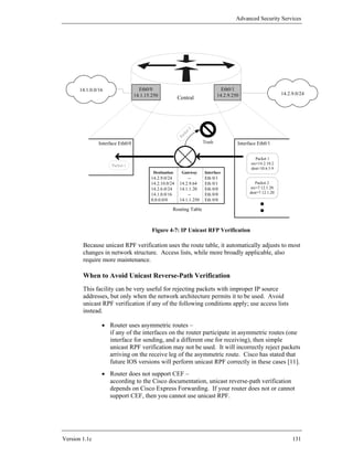 Advanced Security Services




       14.1.0.0/16                   Eth0/0                                      Eth0/1
                                   14.1.15.250                                 14.2.9.250                      14.2.9.0/24
                                                         Central




                                                              t 2
                                                           ke
                                                            c
                                                         Pa
                Interface Eth0/0                                       Trash            Interface Eth0/1

                                                                                                 Packet 1
                      Packet 1                                                                src=14.2.10.2
                                                                                              dest=10.6.5.9
                                           Destination     Gateway     Interface
                                          14.2.9.0/24         --       Eth 0/1
                                          14.2.10.0/24    14.2.9.64    Eth 0/1                   Packet 2
                                          14.2.6.0/24     14.1.1.20    Eth 0/0                src=7.12.1.20
                                          14.1.0.0/16         --       Eth 0/0                dest=7.12.1.20
                                          0.0.0.0/0       14.1.1.250   Eth 0/0

                                                     Routing Table



                                           Figure 4-7: IP Unicast RFP Verification

        Because unicast RPF verification uses the route table, it automatically adjusts to most
        changes in network structure. Access lists, while more broadly applicable, also
        require more maintenance.

        When to Avoid Unicast Reverse-Path Verification
        This facility can be very useful for rejecting packets with improper IP source
        addresses, but only when the network architecture permits it to be used. Avoid
        unicast RPF verification if any of the following conditions apply; use access lists
        instead.

                 • Router uses asymmetric routes –
                   if any of the interfaces on the router participate in asymmetric routes (one
                   interface for sending, and a different one for receiving), then simple
                   unicast RPF verification may not be used. It will incorrectly reject packets
                   arriving on the receive leg of the asymmetric route. Cisco has stated that
                   future IOS versions will perform unicast RPF correctly in these cases [11].
                 • Router does not support CEF –
                   according to the Cisco documentation, unicast reverse-path verification
                   depends on Cisco Express Forwarding. If your router does not or cannot
                   support CEF, then you cannot use unicast RPF.




Version 1.1c                                                                                                        131
 