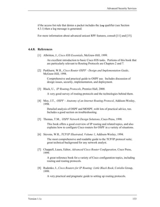 Advanced Security Services




        if the access list rule that denies a packet includes the log qualifier (see Section
        4.3.1) then a log message is generated.

        For more information about advanced unicast RPF features, consult [11] and [15].



4.4.8. References
        [1] Albritton, J., Cisco IOS Essentials, McGraw-Hill, 1999.
                An excellent introduction to basic Cisco IOS tasks. Portions of this book that
                are particularly relevant to Routing Protocols are Chapters 2 and 7.

        [2] Parkhurst, W.R., Cisco Router OSPF - Design and Implementation Guide,
            McGraw-Hill, 1998.
                Comprehensive and practical guide to OSPF use. Includes discussion of
                design issues, security, implementation, and deployment.

        [3] Black, U., IP Routing Protocols, Prentice Hall, 2000.
                A very good survey of routing protocols and the technologies behind them.

        [4] Moy, J.T., OSPF – Anatomy of an Internet Routing Protocol, Addison-Wesley,
            1998.
                Detailed analysis of OSPF and MOSPF, with lots of practical advice, too.
                Includes a good section on troubleshooting.

        [5] Thomas, T.M., OSPF Network Design Solutions, Cisco Press, 1998.
                This book offers a good overview of IP routing and related topics, and also
                explains how to configure Cisco routers for OSPF in a variety of situations.

        [6] Stevens, W.R., TCP/IP Illustrated, Volume 1, Addison-Wesley, 1994.
                The most comprehensive and readable guide to the TCP/IP protocol suite;
                great technical background for any network analyst.

        [7] Chappell, Laura, Editor, Advanced Cisco Router Configuration, Cisco Press,
            1999.
                A great reference book for a variety of Cisco configuration topics, including
                routing and routing protocols.

        [8] Rudenko, I., Cisco Routers for IP Routing: Little Black Book, Coriolis Group,
            1999.
                A very practical and pragmatic guide to setting up routing protocols.




Version 1.1c                                                                                   133
 