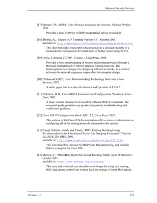 Advanced Security Services




        [17] Stewart, J.W., BGP4 - Inter-Domain Routing in the Internet, Addison-Wesley,
             1999.
               Provides a good overview of BGP and practical advice on using it.

        [18] Thomas, R., “Secure BGP Template Version 4.1”, October 2005.
             available at: http://www.cymru.com/Documents/secure-bgp-template.html
               This short but highly prescriptive document gives a detailed example of a
               locked-down configuration for a backbone or border router using BGP-4.

        [19] Doyle, J. Routing TCP/IP - Volume 1, Cisco Press, 1998.
               Provides a basic understanding of routers and routing protocols through a
               thorough inspection of IP interior gateway routing protocols. The
               bookemphasizes techniques for designing efficient networks, an excellent
               reference for network engineers responsible for enterprise design.

        [20] “Enhanced IGRP”, Cisco Internetworking Technology Overview, Cisco
             Systems, 2002.
               A white paper that describes the features and operation of EIGRP.

        [21] Parkhurst, W.R., Cisco BGP-4 Command and Configuration Handbook, Cisco
             Press, 2001.
               A clear, concise resource for Cisco IOS software BGP-4 commands. The
               command guide provides very good configuration, troubleshooting and
               verification guidance.

        [22] Cisco IOS IP Configuration Guide, IOS 12.2, Cisco Press, 2002.
               This volume of the Cisco IOS documentation offers extensive information on
               configuring all of the routing protocols discussed in this section.

        [23] Panigl, Schmitz, Smith, and Vistoli, “RIPE Routing Working Group
             Recommendations for Coordinated Route-flap Damping Parameters”, Version
             2.0, RIPE-229, RIPE, 2001.
             available at: http://www.ripe.net/ripe/docs/ripe-229.html
               This note describes rationale for BGP route flap dampening, and includes
               links to examples for Cisco IOS.

        [24] Morrow, C., “BlackHole Route Server and Tracking Traffic on an IP Network”,
             October 2001.
             available at: http://www.secsup.org/Tracking/
               This terse and technical note describes a technique for using null routing,
               BGP, and access control lists to trace back the sources of some DoS attacks.




Version 1.1c                                                                               135
 
