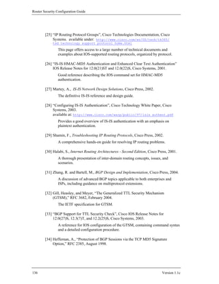 Router Security Configuration Guide




        [25] “IP Routing Protocol Groups”, Cisco Technologies Documentation, Cisco
             Systems. available under: http://www.cisco.com/en/US/tech/tk365/
             tsd_technology_support_protocol_home.html

                This page offers access to a large number of technical documents and
                examples about IOS-supported routing protocols, organized by protocol.

        [26] “IS-IS HMAC-MD5 Authentication and Enhanced Clear Text Authentication”
             IOS Release Notes for 12.0(21)ST and 12.0(22)S, Cisco Systems, 2001.
                Good reference describing the IOS command set for HMAC-MD5
                authentication.

        [27] Martey, A., IS-IS Network Design Solutions, Cisco Press, 2002.
                The definitive IS-IS reference and design guide.

        [28] “Configuring IS-IS Authentication”, Cisco Technology White Paper, Cisco
             Systems, 2003.
             available at: http://www.cisco.com/warp/public/97/isis_authent.pdf
                Provides a good overview of IS-IS authentication with an emphasis on
                plaintext authentication.

        [29] Shamin, F., Troubleshooting IP Routing Protocols, Cisco Press, 2002.
                A comprehensive hands-on guide for resolving IP routing problems.

        [30] Halabi, S., Internet Routing Architectures - Second Edition, Cisco Press, 2001.
                A thorough presentation of inter-domain routing concepts, issues, and
                scenarios.

        [31] Zhang, R. and Bartell, M., BGP Design and Implementation, Cisco Press, 2004.
                A discussion of advanced BGP topics applicable to both enterprises and
                ISPs, including guidance on multiprotocol extensions.

        [32] Gill, Heasley, and Meyer, “The Generalized TTL Security Mechanism
             (GTSM),” RFC 3682, February 2004.
                The IETF specification for GTSM.

        [33] “BGP Support for TTL Security Check”, Cisco IOS Release Notes for
             12.0(27)S, 12.3(7)T, and 12.2(25)S, Cisco Systems, 2003.
                A reference for IOS configuration of the GTSM, containing command syntax
                and a detailed configuration procedure.

        [34] Heffernan, A., “Protection of BGP Sessions via the TCP MD5 Signature
             Option,” RFC 2385, August 1998.




136                                                                               Version 1.1c
 