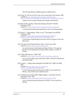 Advanced Security Services




                 The IETF specification for MD5 protection of BGP sessions.

        [35] Greene, B., ISP Security Boot Camp, Cisco course notes, Cisco Systems, 2002.
             available at: ftp://ftp-eng.cisco.com/cons/isp/security/
               Ingress-Prefix-Filter-Templates/Prefix-List-Filtering-Mar-03.pdf

                 A good overview of prefix filtering with examples and references.

        [36] Bush, Griffin, and Mao, “Route Flap Damping: Harmful?” NANOG
             presentation, 2002.
             available at: http://www.nanog.org/mtg-0210/ppt/flap.pdf
                 A conference presentation that questions the value of route flap damping.

        [37] Smith, P., “Flap Damping - Where to now?,” Proceedings of the RIPE50
             Conference, 2005.
             available at: http://www.ripe.net/ripe/meetings/ripe-50/
               presentations/ripe50-plenary-wed-flap-damping.pdf

                 A presentation of flap damping issues and a call for a response to deal with
                 those issues.

        [38] “The Team Cymru Bogon Reference Page”, Team Cymru, 2005.
             available at: http://www.cymru.com/Bogons/
                 An excellent resource about bogons and bogon filtering. This page also
                 provides a well-maintained list of bogon address ranges in a variety of
                 formats.

        [39] “ARIN 2005 Statistics”, ARIN, 2005.
             available at: http://www.arin.net/statistics/index.html#cidr
                 An overview of address space allocated by ARIN, with links to detailed lists
                 and historical data.

        [40] Vegoda, L., “Address Space Managed by the RIPE NCC”, RIPE 349, RIPE,
             2005.
             available at: http://www.ripe.net/ripe/docs/
               ripe-ncc-managed-address-space.html

                 A list of minimum practical allocations by RIPE, for use in prefix list
                 filtering. Also includes some explanatory notes.

        [41] “Allocation sizes within APNIC Address Ranges”, Asia Pacific Network
             Information Center, 2005.
             available at: http://www.apnic.net/db/min-alloc.html
                 A list of minimum practical allocations by APNIC, for use in prefix list
                 filtering.




Version 1.1c                                                                                 137
 