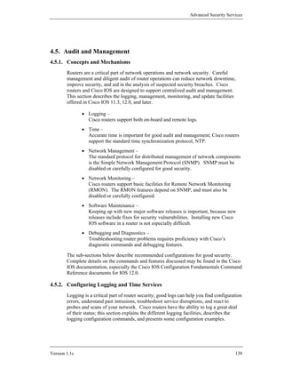 Advanced Security Services




4.5. Audit and Management
4.5.1. Concepts and Mechanisms
        Routers are a critical part of network operations and network security. Careful
        management and diligent audit of router operations can reduce network downtime,
        improve security, and aid in the analysis of suspected security breaches. Cisco
        routers and Cisco IOS are designed to support centralized audit and management.
        This section describes the logging, management, monitoring, and update facilities
        offered in Cisco IOS 11.3, 12.0, and later.

               • Logging –
                 Cisco routers support both on-board and remote logs.
               • Time –
                 Accurate time is important for good audit and management; Cisco routers
                 support the standard time synchronization protocol, NTP.
               • Network Management –
                 The standard protocol for distributed management of network components
                 is the Simple Network Management Protocol (SNMP). SNMP must be
                 disabled or carefully configured for good security.
               • Network Monitoring –
                 Cisco routers support basic facilities for Remote Network Monitoring
                 (RMON). The RMON features depend on SNMP, and must also be
                 disabled or carefully configured.
               • Software Maintenance –
                 Keeping up with new major software releases is important, because new
                 releases include fixes for security vulnerabilities. Installing new Cisco
                 IOS software in a router is not especially difficult.
               • Debugging and Diagnostics –
                 Troubleshooting router problems requires proficiency with Cisco’s
                 diagnostic commands and debugging features.

        The sub-sections below describe recommended configurations for good security.
        Complete details on the commands and features discussed may be found in the Cisco
        IOS documentation, especially the Cisco IOS Configuration Fundamentals Command
        Reference documents for IOS 12.0.

4.5.2. Configuring Logging and Time Services
        Logging is a critical part of router security; good logs can help you find configuration
        errors, understand past intrusions, troubleshoot service disruptions, and react to
        probes and scans of your network. Cisco routers have the ability to log a great deal
        of their status; this section explains the different logging facilities, describes the
        logging configuration commands, and presents some configuration examples.




Version 1.1c                                                                                139
 