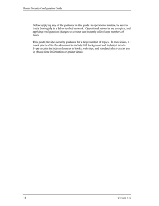 Router Security Configuration Guide




        Before applying any of the guidance in this guide to operational routers, be sure to
        test it thoroughly in a lab or testbed network. Operational networks are complex, and
        applying configuration changes to a router can instantly affect large numbers of
        hosts.

        This guide provides security guidance for a large number of topics. In most cases, it
        is not practical for this document to include full background and technical details.
        Every section includes references to books, web sites, and standards that you can use
        to obtain more information or greater detail.




14                                                                                Version 1.1c
 