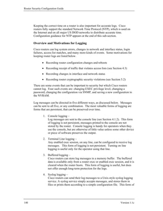 Router Security Configuration Guide




        Keeping the correct time on a router is also important for accurate logs. Cisco
        routers fully support the standard Network Time Protocol (NTP), which is used on
        the Internet and on all major US DOD networks to distribute accurate time.
        Configuration guidance for NTP appears at the end of this sub-section.

        Overview and Motivations for Logging
        Cisco routers can log system errors, changes in network and interface status, login
        failures, access list matches, and many more kinds of events. Some motivations for
        keeping router logs are listed below.

                • Recording router configuration changes and reboots
                • Recording receipt of traffic that violates access lists (see Section 4.3)
                • Recording changes in interface and network status
                • Recording router cryptographic security violations (see Section 5.2)

        There are some events that can be important to security but which Cisco routers
        cannot log. Four such events are: changing EXEC privilege level, changing a
        password, changing the configuration via SNMP, and saving a new configuration to
        the NVRAM.

        Log messages can be directed in five different ways, as discussed below. Messages
        can be sent to all five, or any combination. The most valuable forms of logging are
        forms that are persistent, that can be preserved over time.

                1. Console logging –
                   Log messages are sent to the console line (see Section 4.1.2). This form
                   of logging is not persistent, messages printed to the console are not
                   stored by the router. Console logging is handy for operators when they
                   use the console, but are otherwise of little value unless some other device
                   or piece of software preserves the output.

                2. Terminal Line logging –
                   Any enabled exec session, on any line, can be configured to receive log
                   messages. This form of logging is not persistent. Turning on line
                   logging is useful only for the operator using that line.

                3. Buffered logging –
                   Cisco routers can store log messages in a memory buffer. The buffered
                   data is available only from a router exec or enabled exec session, and it is
                   cleared when the router boots. This form of logging is useful, but does
                   not offer enough long-term protection for the logs.

                4. Syslog logging –
                   Cisco routers can send their log messages to a Unix-style syslog logging
                   service. A syslog service simply accepts messages, and stores them in
                   files or prints them according to a simple configuration file. This form of




140                                                                                  Version 1.1c
 