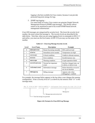 Advanced Security Services




                       logging is the best available for Cisco routers, because it can provide
                       protected long-term storage for logs.

                    5. SNMP trap logging –
                       For some kinds of events, Cisco routers can generate Simple Network
                       Management Protocol (SNMP) trap messages. This facility allows
                       routers to be monitored as part of an overall SNMP-based network
                       management infrastructure.

        Cisco IOS messages are categorized by severity level. The lower the severity level
        number, the more critical the message is. The severity levels are described in the
        table below. Note that, when you are using logging levels in commands in IOS 11.3
        and earlier, you must use the level name; in IOS 12.0 you may use the name or the
        number.

                                Table 4-3 – Cisco Log Message Severity Levels

               Level     Level Name                    Description                            Example
                0      emergencies           Router becoming unusable               IOS could not load
                1      alerts                Immediate action needed                Temperature too high
                2      critical              Critical condition                     Unable to allocate memory
                3      errors                Error condition                        Invalid memory size
                4      warnings              Warning condition                      Crypto operation failed
                5      notifications         Normal but important                   Interface changed state, up
                                             event                                  to down, or down to up
                6      informational         Information message                    Packet denied by an access
                                                                                    list on an interface
                7      debugging             Debug message                          Appears only when
                                                                                    debugging is enabled

        For example, the message below appears in the log when a user changes the running
        configuration. It has a severity level of 5, as shown by the numeric field “-5-” in the
        message name.

          Mar 31 9:00:16 EST: %SYS-5-CONFIG_I: Configured from console by vty0 (14.2.9.6)



                                                                                    Message text
                                                  Message name and severity level
                           Time that message was generated


                                  Figure 4-8: Format of a Cisco IOS Log Message




Version 1.1c                                                                                                  141
 
