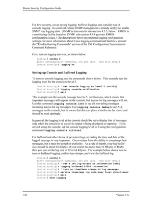 Router Security Configuration Guide




        For best security, set up syslog logging, buffered logging, and consider use of
        console logging. In a network where SNMP management is already deployed, enable
        SNMP trap logging also. (SNMP is discussed in sub-section 4.5.3, below. RMON is
        a monitoring facility based on SNMP, sub-section 4.5.4 presents RMON
        configuration issues.) The descriptions below recommend logging configuration
        settings, for more information about Cisco logging command and facilities, consult
        the “Troubleshooting Commands” section of the IOS Configuration Fundamentals
        Command Reference.

        First, turn on logging services, as shown below.
            Central# config t
            Enter configuration commands, one per line.              End with CNTL/Z
            Central(config)# logging on


        Setting up Console and Buffered Logging
        To turn on console logging, use the commands shown below. This example sets the
        logging level for the console to level 5.
            Central(config)# ! set console logging to level 5 (notify)
            Central(config)# logging console notification
            Central(config)# exit

        This example sets the console message level to 5, notifications, which means that
        important messages will appear on the console, but access list log messages will not.
        Use the command logging console info to see all non-debug messages
        including access list log messages. Use logging console debug to see ALL
        messages on the console; but be aware that this can place a burden on the router and
        should be used sparingly.

        In general, the logging level at the console should be set to display lots of messages
        only when the console is in use or its output is being displayed or captured. If you
        are not using the console, set the console logging level to 2 using the configuration
        command logging console critical.

        For buffered and other forms of persistent logs, recording the time and date of the
        logged message is very important. Cisco routers have the ability to timestamp their
        messages, but it must be turned on explicitly. As a rule of thumb, your log buffer
        size should be about 16 Kbytes; if your router has more than 16 Mbytes of RAM,
        then you can set the log size to 32 or 64 Kbytes. The example below shows how to
        turn on buffered logging, enable time stamps, and view the buffered log.
            Central# config t
            Enter configuration commands, one per line. End with CNTL/Z
            Central(config)# ! Set a 16K log buffer at information level
            Central(config)# logging buffered 16000 information
            Central(config)# ! turn on time/date stamps in log messages
            Central(config)# service timestamp log date msec local show-timezo
            Central(config)# exit
            Central# show logging




142                                                                                 Version 1.1c
 