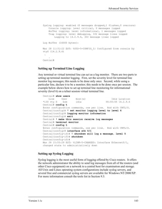 Advanced Security Services




               Syslog logging: enabled (0 messages dropped,1 flushes,0 overruns)
                   Console logging: level critical, 0 messages logged
                   Buffer logging: level informational, 1 messages logged
                   Trap logging: level debugging, 332 message lines logged
                       Logging to 14.2.9.6, 302 message lines logged

               Log Buffer (16000 bytes):

               Mar 28 11:31:22 EST: %SYS-5-CONFIG_I: Configured from console by
               vty0 (14.2.9.6)
                .
                   .
               Central#


        Setting up Terminal Line Logging
        Any terminal or virtual terminal line can act as a log monitor. There are two parts to
        setting up terminal monitor logging. First, set the severity level for terminal line
        monitor log messages; this needs to be done only once. Second, while using a
        particular line, declare it to be a monitor; this needs to be done once per session. The
        example below shows how to set up terminal line monitoring for informational
        severity (level 6) on a telnet session virtual terminal line.
               Central# show users
                   Line     User      Host(s)                  Idle Location
               *130 vty 0    bob      idle                 00:00:00 14.2.9.6
               Central# config t
               Enter configuration commands, one per line. End with CNTL/Z.
               Central(config)# ! set monitor logging level to level 6
               Central(config)# logging monitor information
               Central(config)# exit
               Central# ! make this session receive log messages
               Central# terminal monitor
               Central# config t
               Enter configuration commands, one per line. End with CNTL/Z.
               Central(config)# interface eth 0/1
               Central(config-if)# ! shutdown will log a message, level 5
               Central(config-if)# shutdown
               Central(config-if)#
               Mar 28 15:55:29 EST: %LINK-5-CHANGED: Interface Ethernet0/1,
               changed state to administratively down


        Setting up Syslog Logging
        Syslog logging is the most useful form of logging offered by Cisco routers. It offers
        the network administrator the ability to send log messages from all of the routers (and
        other Cisco equipment) on a network to a central host for examination and storage.
        All Unix and Linux operating system configurations include syslog servers, and
        several free and commercial syslog servers are available for Windows NT/2000/XP.
        For more information consult the tools list in Section 9.3.




Version 1.1c                                                                                 143
 