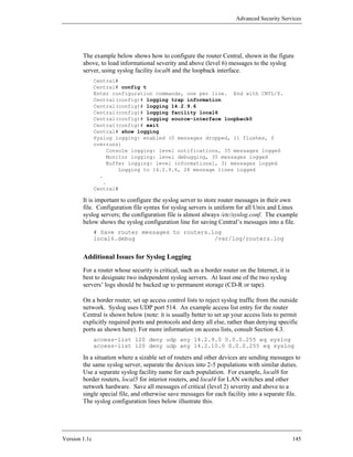 Advanced Security Services




        The example below shows how to configure the router Central, shown in the figure
        above, to load informational severity and above (level 6) messages to the syslog
        server, using syslog facility local6 and the loopback interface.
               Central#
               Central# config t
               Enter configuration commands, one per line. End with CNTL/Z.
               Central(config)# logging trap information
               Central(config)# logging 14.2.9.6
               Central(config)# logging facility local6
               Central(config)# logging source-interface loopback0
               Central(config)# exit
               Central# show logging
               Syslog logging: enabled (0 messages dropped, 11 flushes, 0
               overruns)
                   Console logging: level notifications, 35 messages logged
                   Monitor logging: level debugging, 35 messages logged
                   Buffer logging: level informational, 31 messages logged
                       Logging to 14.2.9.6, 28 message lines logged
                 .
                  .
               Central#

        It is important to configure the syslog server to store router messages in their own
        file. Configuration file syntax for syslog servers is uniform for all Unix and Linux
        syslog servers; the configuration file is almost always /etc/syslog.conf. The example
        below shows the syslog configuration line for saving Central’s messages into a file.
               # Save router messages to routers.log
               local6.debug                       /var/log/routers.log


        Additional Issues for Syslog Logging
        For a router whose security is critical, such as a border router on the Internet, it is
        best to designate two independent syslog servers. At least one of the two syslog
        servers’ logs should be backed up to permanent storage (CD-R or tape).

        On a border router, set up access control lists to reject syslog traffic from the outside
        network. Syslog uses UDP port 514. An example access list entry for the router
        Central is shown below (note: it is usually better to set up your access lists to permit
        explicitly required ports and protocols and deny all else, rather than denying specific
        ports as shown here). For more information on access lists, consult Section 4.3.
               access-list 120 deny udp any 14.2.9.0 0.0.0.255 eq syslog
               access-list 120 deny udp any 14.2.10.0 0.0.0.255 eq syslog

        In a situation where a sizable set of routers and other devices are sending messages to
        the same syslog server, separate the devices into 2-5 populations with similar duties.
        Use a separate syslog facility name for each population. For example, local6 for
        border routers, local5 for interior routers, and local4 for LAN switches and other
        network hardware. Save all messages of critical (level 2) severity and above to a
        single special file, and otherwise save messages for each facility into a separate file.
        The syslog configuration lines below illustrate this.




Version 1.1c                                                                                      145
 
