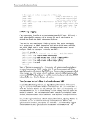 Router Security Configuration Guide




            # Critical and higher messages to critical.log
            local6.crit                             /var/log/net-critical.log
            local5.crit                             /var/log/net-critical.log
            local4.crit                             /var/log/net-critical.log
            # All other router and switch messages to their respective files
            local6.debug                           /var/log/border-routers.log
            local5.debug                           /var/log/inner-routers.log
            local4.debug                           /var/log/other-net-hw.log


        SNMP Trap Logging
        Cisco routers have the ability to report certain events as SNMP traps. While only a
        small subset of all log messages can be reported this way, it may be useful in a
        network that already has SNMP management deployed.

        There are four parts to setting up SNMP trap logging. First, set the trap logging
        level, second, select an SNMP logging host, third, set the SNMP source interface,
        last, enable SNMP traps for syslog logging. The example below shows how to
        configure SNMP trap logging for a receiving host 14.2.9.1.
            Central# config t
            Enter configuration commands, one per line. End with CNTL/Z.
            Central(config)# logging trap information
            Central(config)# snmp-server host 14.2.9.1 traps public
            Central(config)# snmp-server trap-source loopback0
            Central(config)# snmp-server enable traps syslog
            Central(config)# exit
            Central#

        Many of the trap messages sent by a Cisco router will not appear as formatted error
        messages in commercial SNMP viewing tools. It may be necessary to add Cisco-
        specific format specifications to the SNMP tools. However, trap messages about link
        status changes and other typical network hardware events should be interpretable by
        commercial SNMP tools, and may be useful in monitoring the network status. SNMP
        is described in more detail in the next sub-section.

        Time Services, Network Time Synchronization and NTP
        Successful audit of a large network can depend on synchronization of the various
        logs and records maintained for the hosts on that network. All Cisco routers have a
        clock that maintains the time and date, although some older Cisco models may lose
        time when turned off, and no router can keep accurate time by itself over weeks and
        months of operation. It is very important to set the time on a router when it is first
        installed, and then keep the time synchronized while the router is in operational use.

        It is possible to perform manual network time synchronization, adjusting the time on
        each router and host on a network manually on a regular basis. Manual time
        synchronization is tedious, error prone, and unreliable. Cisco routers fully support
        automated network time synchronization based on the standard Network Time




146                                                                                Version 1.1c
 