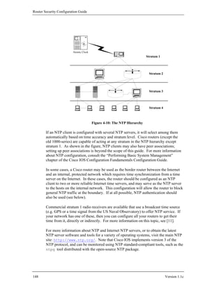 Router Security Configuration Guide




                         Atomic Clock
                                                                         Stratum 1




                                                                          Stratum 2




                                                                          Stratum 3




                                                                          Stratum 4



                                        Figure 4-10: The NTP Hierarchy

        If an NTP client is configured with several NTP servers, it will select among them
        automatically based on time accuracy and stratum level. Cisco routers (except the
        old 1000-series) are capable of acting at any stratum in the NTP hierarchy except
        stratum 1. As shown in the figure, NTP clients may also have peer associations;
        setting up peer associations is beyond the scope of this guide. For more information
        about NTP configuration, consult the “Performing Basic System Management”
        chapter of the Cisco IOS Configuration Fundamentals Configuration Guide.

        In some cases, a Cisco router may be used as the border router between the Internet
        and an internal, protected network which requires time synchronization from a time
        server on the Internet. In these cases, the router should be configured as an NTP
        client to two or more reliable Internet time servers, and may serve as the NTP server
        to the hosts on the internal network. This configuration will allow the router to block
        general NTP traffic at the boundary. If at all possible, NTP authentication should
        also be used (see below).

        Commercial stratum 1 radio receivers are available that use a broadcast time source
        (e.g. GPS or a time signal from the US Naval Observatory) to offer NTP service. If
        your network has one of these, then you can configure all your routers to get their
        time from it, directly or indirectly. For more information on this topic, see [11].

        For more information about NTP and Internet NTP servers, or to obtain the latest
        NTP server software and tools for a variety of operating systems, visit the main NTP
        site: http://www.ntp.org/. Note that Cisco IOS implements version 3 of the
        NTP protocol, and can be monitored using NTP standard-compliant tools, such as the
        ntpq tool distributed with the open-source NTP package.




148                                                                                   Version 1.1c
 