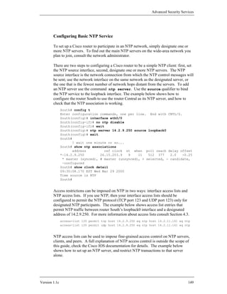 Advanced Security Services




        Configuring Basic NTP Service

        To set up a Cisco router to participate in an NTP network, simply designate one or
        more NTP servers. To find out the main NTP servers on the wide-area network you
        plan to join, consult the network administrator.

        There are two steps to configuring a Cisco router to be a simple NTP client: first, set
        the NTP source interface, second, designate one or more NTP servers. The NTP
        source interface is the network connection from which the NTP control messages will
        be sent; use the network interface on the same network as the designated server, or
        the one that is the fewest number of network hops distant from the servers. To add
        an NTP server use the command ntp server. Use the source qualifier to bind
        the NTP service to the loopback interface. The example below shows how to
        configure the router South to use the router Central as its NTP server, and how to
        check that the NTP association is working.
               South# config t
               Enter configuration commands, one per line. End with CNTL/Z.
               South(config)# interface eth0/0
               South(config-if)# no ntp disable
               South(config-if)# exit
               South(config)# ntp server 14.2.9.250 source loopback0
               South(config)# exit
               South#
                     ! wait one minute or so...
               South# show ntp associations
                     address         ref clock st when poll reach delay offset
               *~14.2.9.250        26.15.203.9   9    11   512 377    2.0   -0.25
                * master (synced), # master (unsynced), + selected, - candidate,
                ~configured
               South# show clock detail
               09:30:08.170 EST Wed Mar 29 2000
               Time source is NTP
               South#


        Access restrictions can be imposed on NTP in two ways: interface access lists and
        NTP access lists. If you use NTP, then your interface access lists should be
        configured to permit the NTP protocol (TCP port 123 and UDP port 123) only for
        designated NTP participants. The example below shows access list entries that
        permit NTP traffic between router South’s loopback0 interface and a designated
        address of 14.2.9.250. For more information about access lists consult Section 4.3.
               access-list 120 permit tcp host 14.2.9.250 eq ntp host 14.2.11.141 eq ntp
               access-list 120 permit udp host 14.2.9.250 eq ntp host 14.2.11.141 eq ntp


        NTP access lists can be used to impose fine-grained access control on NTP servers,
        clients, and peers. A full explanation of NTP access control is outside the scope of
        this guide, check the Cisco IOS documentation for details. The example below
        shows how to set up an NTP server, and restrict NTP transactions to that server
        alone.




Version 1.1c                                                                               149
 