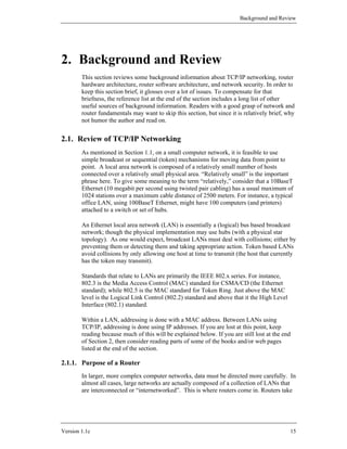 Background and Review




2. Background and Review
        This section reviews some background information about TCP/IP networking, router
        hardware architecture, router software architecture, and network security. In order to
        keep this section brief, it glosses over a lot of issues. To compensate for that
        briefness, the reference list at the end of the section includes a long list of other
        useful sources of background information. Readers with a good grasp of network and
        router fundamentals may want to skip this section, but since it is relatively brief, why
        not humor the author and read on.


2.1. Review of TCP/IP Networking
        As mentioned in Section 1.1, on a small computer network, it is feasible to use
        simple broadcast or sequential (token) mechanisms for moving data from point to
        point. A local area network is composed of a relatively small number of hosts
        connected over a relatively small physical area. “Relatively small” is the important
        phrase here. To give some meaning to the term “relatively,” consider that a 10BaseT
        Ethernet (10 megabit per second using twisted pair cabling) has a usual maximum of
        1024 stations over a maximum cable distance of 2500 meters. For instance, a typical
        office LAN, using 100BaseT Ethernet, might have 100 computers (and printers)
        attached to a switch or set of hubs.

        An Ethernet local area network (LAN) is essentially a (logical) bus based broadcast
        network; though the physical implementation may use hubs (with a physical star
        topology). As one would expect, broadcast LANs must deal with collisions; either by
        preventing them or detecting them and taking appropriate action. Token based LANs
        avoid collisions by only allowing one host at time to transmit (the host that currently
        has the token may transmit).

        Standards that relate to LANs are primarily the IEEE 802.x series. For instance,
        802.3 is the Media Access Control (MAC) standard for CSMA/CD (the Ethernet
        standard); while 802.5 is the MAC standard for Token Ring. Just above the MAC
        level is the Logical Link Control (802.2) standard and above that it the High Level
        Interface (802.1) standard.

        Within a LAN, addressing is done with a MAC address. Between LANs using
        TCP/IP, addressing is done using IP addresses. If you are lost at this point, keep
        reading because much of this will be explained below. If you are still lost at the end
        of Section 2, then consider reading parts of some of the books and/or web pages
        listed at the end of the section.

2.1.1. Purpose of a Router
        In larger, more complex computer networks, data must be directed more carefully. In
        almost all cases, large networks are actually composed of a collection of LANs that
        are interconnected or “internetworked”. This is where routers come in. Routers take




Version 1.1c                                                                                  15
 