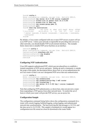 Router Security Configuration Guide




            South# config t
            Enter configuration commands, one per line. End with CNTL/Z.
            South(config)# ntp server 14.2.9.250 source loopback0
            South(config)# access-list 21 permit host 14.2.9.250
            South(config)# access-list 21 deny any
            South(config)# ntp access-group peer 21
            South(config)# exit
            South# show ntp associations
                  address       ref clock st when poll reach delay offset
            *~14.2.9.250      26.15.203.9   9    11   512 377     2.0   -0.25
             * master (synced), # master (unsynced), + selected, - candidate,
             ~configured
            South#

        By default, a Cisco router configured with one or more NTP servers or peers will act
        as an NTP server. Unless your network is responsible for providing time service to
        other networks, you should disable NTP on all external interfaces. The example
        below shows how to disable NTP server facilities on an interface.
            Central# config t
            Enter configuration commands, one per line.           End with CNTL/Z.
            Central(config)# interface eth 0/2
            Central(config-if)# ntp disable
            Central(config-if)# end
            Central#


        Configuring NTP Authentication
        Cisco IOS supports authenticated NTP, which uses pre-placed keys to establish a
        trusted community of NTP servers and peers. Setting up such a community is outside
        the scope of this guide; the description below shows how to set up authentication for
        an Cisco router so that it can use a designated NTP server that uses authentication.
            South# config t
            Enter configuration commands, one per line. End with CNTL/Z.
            South(config)# ntp authenticate
            South(config)# ntp authentication-key 1 md5 router
            South(config)# ntp trusted-key 1
            South(config)# ntp server 14.2.9.250 key 1 source loopback0
            South(config)# exit

        Note that configuring NTP authentication, as shown here, does not prevent a router
        from responding to NTP queries from other network hosts. To restrict the set of
        hosts to which your router will provide NTP service, use an access list.

        Configuration Sample
        The configuration command listing below shows the configuration commands for a
        router with console logging, buffered logging, syslog logging, and authenticated
        network time synchronization. The host receiving the log messages is 14.2.9.6, and
        the time server is 14.2.9.250. This sample is formatted as it would appear in a
        configuration text file stored on a host for download to the router South.




150                                                                              Version 1.1c
 