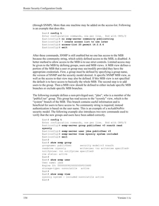 Router Security Configuration Guide




        (through SNMP). More than one machine may be added on the access-list. Following
        is an example that does this.
                East# config t
                Enter configuration commands, one per line. End with CNTL/Z
                East(config)# no snmp-server community publicstring
                East(config)# ! create access list to use later
                East(config)# access-list 20 permit 14.2.6.6
                East(config)# exit


        After these commands, SNMP is still enabled but no one has access to the MIB
        because the community string, which solely defined access to the MIB, is disabled. A
        better method to allow access to the MIB is to use strict controls. Limited access may
        be given to the MIB by defining groups, users and MIB views. A MIB view defines a
        portion of the MIB that a user or group may see/modify provided they have the
        appropriate credentials. First, a group must be defined by specifying a group name,
        the version of SNMP and the security model desired. A specific SNMP MIB view, as
        well as the access to that view may also be defined. If this MIB view is not specified
        the default is to have access to basically the whole MIB. The second step is to add
        users to the group. Then a MIB view should be defined to either include specific MIB
        branches or exclude specific MIB branches.

        The following example defines a non-privileged user, “jdoe”, who is a member of the
        “publicUser” group. This group has read access to the “sysonly” view, which is the
        “system” branch of the MIB. This branch contains useful information and is
        beneficial for users to have access to. No community string is required; instead
        authentication is based on the user name. This is an example of a noAuthNoPriv
        security model. The following example also introduces two new commands used to
        verify that the new groups and users have been added correctly.
                East# config t
                Enter configuration commands, one per line. End with CNTL/Z
                East(config)# snmp-server group publicUser v3 noauth read
                sysonly
                East(config)# snmp-server user jdoe publicUser v3
                East(config)# snmp-server view sysonly system included
                East(config)# exit
                East#
                East# show snmp group
                groupname: publicUser      security model:v3 noauth
                readview :sysonly          writeview: <no writeview specified>
                notifyview: <no notifyview specified>
                row status: active
                East#
                East# show snmp user
                User name: jdoe
                Engine ID: 00000009020000500F033680
                storage-type: nonvolatile   active
                East#
                East# show snmp view
                sysonly system - included nonvolatile active
                East#




154                                                                               Version 1.1c
 