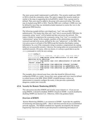 Advanced Security Services




        The more secure model implemented is authNoPriv. This security model uses MD5
        or SHA to hash the community string. The steps to support this security model are
        similar to the steps in supporting the noAuthNoPriv model. First, a group must be
        defined. Then users must be added to the group with a password string. This string
        may be hashed using MD5 or SHA. Then the MIB view is defined. A MIB view may
        be defined by more than one included/excluded statement to restrict the view to the
        appropriate MIB branches.

        The following example defines a privileged user, “root” who uses MD5 for
        authentication. This means that when user “root” tries to access/modify MIB data, his
        community string “secret” will be hashed and then sent across the network. This
        makes it harder to compromise the community string. User “root” is a member of the
        “administrator” group. In this example, members of the administrator group have
        restricted read and write access, defined by the view “adminview”, to the MIB. This
        view gives access to all parts of the MIB except the branches that display routing
        information. So, even if the community string is somehow compromised, the routing
        tables are not accessible remotely. Likewise, the routing tables are not permitted to be
        modified remotely. Of course, while not shown, it is always a good idea to use the
        show commands to verify the new settings.
                East# config t
                Enter configuration commands, one per line. End with CNTL/Z
                East(config)# snmp-server group administrator v3 auth read
                adminview write adminview
                East(config)# snmp-server user root administrator v3 auth md5
                “secret” access 20
                East(config)# snmp-server view adminview internet included
                East(config)# snmp-server view adminview ip.ipAddrTable excl
                East(config)# snmp-server view adminview ip.ipRouteTable excl
                East(config)# exit


        The examples above showed some basic rules that should be followed when
        configuring SNMP on a router. Access-lists, users, groups and views must be defined
        to control access to the MIB. While SNMP is helpful because it allows an
        administrator to remotely configure the router, it also provides a potentially
        dangerous conduit into a network.

4.5.4. Security for Remote Monitoring (RMON)
        This sub-section describes RMON and security issues related to it. If you are not
        using RMON, it should be disabled. RMON is based on SNMP, it can be disabled by
        disabling SNMP (see Section 4.2). Otherwise, follow the guidance below.

        Overview of RMON
         Remote Monitoring (RMON), is an extension of SNMP. It provides the capability
        of monitoring and analyzing traffic – data to and from network devices on distributed
        network segments. The RMON standard was originally developed by the Internet
        Engineering Task Force (IETF) to provide proactive monitoring and analysis of




Version 1.1c                                                                                155
 
