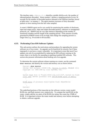 Router Security Configuration Guide




        The interface entry, ifEntry.13.1, identifies variable ifInDiscards, the number of
        inbound packets discarded. Alarm number 1 defines a sampling period of every 30
        seconds for the number of discarded packets inbound to the Ethernet interface stored
        at table entry 1 or instance 1. The agent monitors increases of forty discarded
        packets or more starting from the last value sampled.

        A router’s RMON agent can be very useful for monitoring the number of checksum,
        input and output errors, input and output discarded packets, unknown or unsupported
        protocols, etc. RMON may be very data intensive depending on the number of
        monitored variables and the length of the sampling period. If the amount of traffic
        generated by RMON seems to be too high, then change the sampling period to a
        longer time (e.g. 30 seconds to 60 seconds).


4.5.5. Performing Cisco IOS Software Updates
        This sub-section outlines the motivations and procedures for upgrading the system
        software on a Cisco router. An upgrade can be beneficial for security, but if done
        improperly it can leave a router vulnerable. It is important to note that most Cisco
        updates can only be accomplished by replacing the IOS software running on the
        router; there is no facility for amending or patching installed IOS software. This
        section also presents information about backing out of an upgrade.

        To determine the current software release running on a router, use the command
        show version, and identify the version and memory size as shown below.
            Central> show version
            IOS(tm) 3600 Software (C3640-I-M), Version 11.3(4)T1, RELEASE (fc1)
            Copyright (c) 1986-1998 by cisco Systems, Inc.
              .
                .
            System image file is "flash:c3640-i-mz.113-4.T1", booted via flash
            cisco 3640 (R4700) processor with 28672K/4096K bytes of memory.
               .
                 .
            8192K bytes of processor board System flash (Read/Write)
               .
                 .
            Central>

        The underlined portions of the transcript are the software version, router model,
        RAM size, and flash memory size, respectively. To compute the total RAM on the
        router, simply add the two parts of the RAM size rating: this router has 32MB of
        RAM. It is important to know the router model and memory sizes before attempting
        to obtain a software upgrade.




158                                                                                Version 1.1c
 