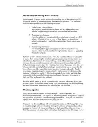 Advanced Security Services




        Motivations for Updating Router Software
        Installing an IOS update entails inconvenience and the risk of disruption of service.
        Weigh the benefits of upgrading against the risks before you start. The list below
        describes some good reasons for installing an update.

                1. To fix known vulnerabilities –
                   when security vulnerabilities are found in Cisco IOS products, one
                   solution may be to upgrade to a later edition of the IOS software.

                2. To support new features –
                   Cisco has added new operational and security features to each new IOS
                   release. If you need one or more of these features to support your
                   network, or to enforce your local security policy, then it makes sense to
                   upgrade.

                3. To improve performance –
                   you might need an upgrade to support new hardware or hardware
                   features. If the performance benefit is greater than the cost of upgrading,
                   then do the upgrade.

        Software updates entail substantial costs. First, the router must be out of service for
        at least a short time during the installation process; depending on router model and
        other factors, the minimum downtime will range from at least a minute to several
        minutes. Second, some features may not work in a newer release; they might be
        broken or simply unsupported. It is very important to read the release notes for a new
        release and test it carefully before installing it for operational use, to ensure that the
        new software can fully support the router functions your network needs. Third, a
        new release may degrade performance, either by implementing new features or by
        reducing available free memory. If the performance of your router is critical, then
        measure the performance before upgrading, and again afterwards; be prepared to
        back out if the performance has suffered.

        Deciding which update to pick is a complex topic, you must take many factors into
        account: feature availability, release status, cost, router memory size, and bug history.
        For more information about Cisco IOS release types, see Section 8.3.

        Obtaining Updates
        Cisco makes software updates available through a variety of purchase and
        maintenance mechanisms. The logistics of purchasing updates is beyond the scope of
        this document. If you have a maintenance agreement with Cisco, you can download
        updates from the Software Center on the Cisco web site.

        Whenever you download Cisco IOS software (often called an IOS “image”), it is best
        to check the length after downloading. During the software selection and download
        sequence at Cisco’s web site, you will be given the length of the release in bytes.
        Print the summary web page, which will include the length, for the IOS image you’ve




Version 1.1c                                                                                  159
 