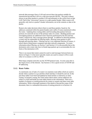 Router Security Configuration Guide




        network data messages from a LAN and convert them into packets suitable for
        transmission beyond the LAN on a wide area network (WAN). The goal is almost
        always to get these packets to another LAN and ultimately to the correct host on that
        LAN. Part of the “conversion” process is to add a packet header. Other routers will
        generally only look at a packet’s header information, not at the contents or data in the
        packet.

        Routers also make decisions about where to send these packets, based on: the
        addresses contained within the packet headers and a table of routes maintained within
        the router. Updating these routing tables and forwarding data packets between
        portions of a network are two of the primary tasks of a router. Building packets and
        unwrapping packets are additional router functions performed by the first and last
        routers, respectively, that a message passes through. In addition to directing packets,
        a router may be responsible for filtering traffic, allowing some packets to pass
        through and rejecting others. Filtering can be a very important function of routers; it
        allows them to help protect computers and other network components. For more
        information about filtering, see Section 3 and Section 4. It is also possible that at the
        destination end a router may have to break large packets up to accommodate the size
        limits of the destination LAN.

        There is no reason that routers cannot be used to send messages between hosts (as
        shown in Figure 1-1) but more typically routers are used to connect LANs to each
        other or to connect a LAN to a WAN.

        Most large computer networks use the TCP/IP protocol suite. In some sense this is
        the lingua franca of the Internet. See Section 2.2 for a quick review of TCP/IP and
        IP addressing.

2.1.2. Route Tables
        As mentioned, one of tasks of a router is to maintain route tables which are used to
        decide where a packet is to go and thus which interface it should be sent out. In the
        past these tables were built and updated by hand and this is referred to as static
        routing. In dynamic routing, the router learns about where various addresses are
        relative to itself and builds up route tables based on this information. There are a
        number of schemes or routing protocols for routers to acquire and share route table
        information. While a thorough treatment of the details is beyond the scope of this
        document, there is a substantial discussion of routing protocols is in Section 4.4.




16                                                                                   Version 1.1c
 